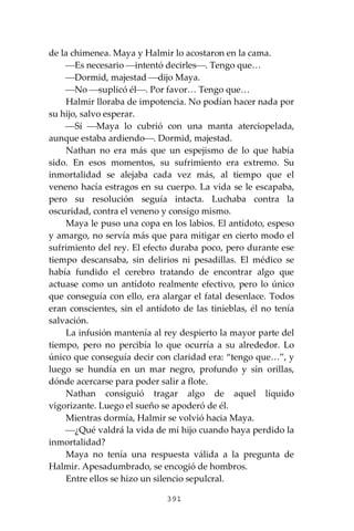 391
de la chimenea. Maya y Halmir lo acostaron en la cama.
⎯Es necesario ⎯intentó decirles⎯. Tengo que…
⎯Dormid, majestad ⎯dijo Maya.
⎯No ⎯suplicó él⎯. Por favor… Tengo que…
Halmir lloraba de impotencia. No podían hacer nada por
su hijo, salvo esperar.
⎯Sí ⎯Maya lo cubrió con una manta aterciopelada,
aunque estaba ardiendo⎯. Dormid, majestad.
Nathan no era más que un espejismo de lo que había
sido. En esos momentos, su sufrimiento era extremo. Su
inmortalidad se alejaba cada vez más, al tiempo que el
veneno hacía estragos en su cuerpo. La vida se le escapaba,
pero su resolución seguía intacta. Luchaba contra la
oscuridad, contra el veneno y consigo mismo.
Maya le puso una copa en los labios. El antídoto, espeso
y amargo, no servía más que para mitigar en cierto modo el
sufrimiento del rey. El efecto duraba poco, pero durante ese
tiempo descansaba, sin delirios ni pesadillas. El médico se
había fundido el cerebro tratando de encontrar algo que
actuase como un antídoto realmente efectivo, pero lo único
que conseguía con ello, era alargar el fatal desenlace. Todos
eran conscientes, sin el antídoto de las tinieblas, él no tenía
salvación.
La infusión mantenía al rey despierto la mayor parte del
tiempo, pero no percibía lo que ocurría a su alrededor. Lo
único que conseguía decir con claridad era: “tengo que…”, y
luego se hundía en un mar negro, profundo y sin orillas,
dónde acercarse para poder salir a flote.
Nathan consiguió tragar algo de aquel líquido
vigorizante. Luego el sueño se apoderó de él.
Mientras dormía, Halmir se volvió hacia Maya.
⎯¿Qué valdrá la vida de mi hijo cuando haya perdido la
inmortalidad?
Maya no tenía una respuesta válida a la pregunta de
Halmir. Apesadumbrado, se encogió de hombros.
Entre ellos se hizo un silencio sepulcral.
 