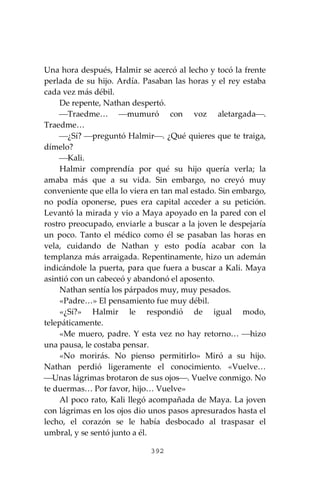 392
Una hora después, Halmir se acercó al lecho y tocó la frente
perlada de su hijo. Ardía. Pasaban las horas y el rey estaba
cada vez más débil.
De repente, Nathan despertó.
⎯Traedme… ⎯mumuró con voz aletargada⎯.
Traedme…
⎯¿Sí? ⎯preguntó Halmir⎯. ¿Qué quieres que te traiga,
dímelo?
⎯Kali.
Halmir comprendía por qué su hijo quería verla; la
amaba más que a su vida. Sin embargo, no creyó muy
conveniente que ella lo viera en tan mal estado. Sin embargo,
no podía oponerse, pues era capital acceder a su petición.
Levantó la mirada y vio a Maya apoyado en la pared con el
rostro preocupado, enviarle a buscar a la joven le despejaría
un poco. Tanto el médico como él se pasaban las horas en
vela, cuidando de Nathan y esto podía acabar con la
templanza más arraigada. Repentinamente, hizo un ademán
indicándole la puerta, para que fuera a buscar a Kali. Maya
asintió con un cabeceó y abandonó el aposento.
Nathan sentía los párpados muy, muy pesados.
«Padre…» El pensamiento fue muy débil.
«¿Sí?» Halmir le respondió de igual modo,
telepáticamente.
«Me muero, padre. Y esta vez no hay retorno… ⎯hizo
una pausa, le costaba pensar.
«No morirás. No pienso permitirlo» Miró a su hijo.
Nathan perdió ligeramente el conocimiento. «Vuelve…
⎯Unas lágrimas brotaron de sus ojos⎯. Vuelve conmigo. No
te duermas… Por favor, hijo… Vuelve»
Al poco rato, Kali llegó acompañada de Maya. La joven
con lágrimas en los ojos dio unos pasos apresurados hasta el
lecho, el corazón se le había desbocado al traspasar el
umbral, y se sentó junto a él.
 
