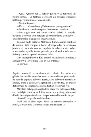 395
⎯Qui… Quiero pen… pensar que tú y yo tenemos un
futuro juntos. ⎯A Nathan le costaba un esfuerzo supremo
hablar, pero finalmente, lo consiguió.
⎯Sí; sí, mi amor.
⎯Pero… mírame bien. ¿Cuánto crees que aguantaré?
A Nathan le costaba respirar. Sus ojos se cerraban…
⎯No digas eso, mi amor ⎯Kali volvió a besarle,
tratando de evitar que perdiera el conocimiento de nuevo⎯.
Encontraremos el antídoto, te salvaremos.
Pero no pudo evitarlo. Nathan se hundió en las sombras
de nuevo. Kali rompió a llorar, desesperada. Se acurrucó
junto a él tocando con su espalda la cabecera del lecho,
acariciando aquella frente perlada por el sudor frío de la
fiebre y contraída por el incesante dolor.
Con voz temblorosa, Kali entonó una salmodia dedicada
a su amor y a la vida que latía en sus entrañas.
Se durmió.
Áquila descendió la escalinata del palacio. La noche era
gélida. Su caballo esperaba junto a los obeliscos, preparado.
Se echó la capucha sobre el rostro, saltó sobre su montura y
ambos, jinete y corcel, se alejaron en la oscuridad, en medio
del silencio de los jardines que rodeaban residencia real.
Mientras cabalgaba, alejándose cada vez más, recordaba
con nostalgia el día de su Iniciación arcana y el sagrado ritual
dónde fue estigmatizado con las poderosas llamas de fuego.
Recordó las palabras de Nathan…
«Allí, bajo el cielo negro, dónde las estrellas empezaban a
brillar, se encontraba la entrada secreta de una cripta…»
 