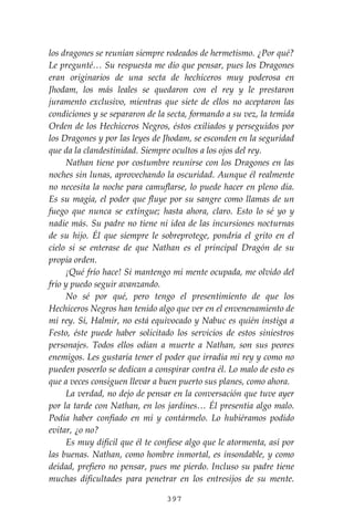 397
los dragones se reunían siempre rodeados de hermetismo. ¿Por qué?
Le pregunté… Su respuesta me dio que pensar, pues los Dragones
eran originarios de una secta de hechiceros muy poderosa en
Jhodam, los más leales se quedaron con el rey y le prestaron
juramento exclusivo, mientras que siete de ellos no aceptaron las
condiciones y se separaron de la secta, formando a su vez, la temida
Orden de los Hechiceros Negros, éstos exiliados y perseguidos por
los Dragones y por las leyes de Jhodam, se esconden en la seguridad
que da la clandestinidad. Siempre ocultos a los ojos del rey.
Nathan tiene por costumbre reunirse con los Dragones en las
noches sin lunas, aprovechando la oscuridad. Aunque él realmente
no necesita la noche para camuflarse, lo puede hacer en pleno día.
Es su magia, el poder que fluye por su sangre como llamas de un
fuego que nunca se extingue; hasta ahora, claro. Esto lo sé yo y
nadie más. Su padre no tiene ni idea de las incursiones nocturnas
de su hijo. Él que siempre le sobreprotege, pondría el grito en el
cielo si se enterase de que Nathan es el principal Dragón de su
propia orden.
¡Qué frío hace! Si mantengo mi mente ocupada, me olvido del
frío y puedo seguir avanzando.
No sé por qué, pero tengo el presentimiento de que los
Hechiceros Negros han tenido algo que ver en el envenenamiento de
mi rey. Sí, Halmir, no está equivocado y Nabuc es quién instiga a
Festo, éste puede haber solicitado los servicios de estos siniestros
personajes. Todos ellos odian a muerte a Nathan, son sus peores
enemigos. Les gustaría tener el poder que irradia mi rey y como no
pueden poseerlo se dedican a conspirar contra él. Lo malo de esto es
que a veces consiguen llevar a buen puerto sus planes, como ahora.
La verdad, no dejo de pensar en la conversación que tuve ayer
por la tarde con Nathan, en los jardines… Él presentía algo malo.
Podía haber confiado en mí y contármelo. Lo hubiéramos podido
evitar, ¿o no?
Es muy difícil que él te confiese algo que le atormenta, así por
las buenas. Nathan, como hombre inmortal, es insondable, y como
deidad, prefiero no pensar, pues me pierdo. Incluso su padre tiene
muchas dificultades para penetrar en los entresijos de su mente.
 