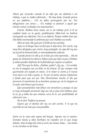 398
Ahora que recuerdo, cuando él me dijo que me dedicara a mi
trabajo, a qué se estaba refiriendo… No hay duda. Cuando pienso
en sus palabras… «Tú no debes preocuparte por mí. Tus
obligaciones son otras»… «Tu trabajo es destruir a aquél que
intente entrar en Jhodam sin autorización»
Exacto, Nathan tiene razón, ese es mi trabajo, pero sí él no
confiará tanto en la gente, posiblemente Male-Leel no hubiera
conseguido sus objetivos. Ese es su defecto. Porque estaba claro que
ella había envenenado la ambrosía que cenó Nathan esa noche.
Miro al cielo. Me guío por el brillo de las estrellas.
Aquí en el bosque hace un frío que te deja tieso. Por suerte, voy
muy bien abrigado y por cierto, muy protegido. La capa del rey que
me prestó la hermosa Kali, es extremadamente caliente.
Cuando pienso en ella y en el hijo que está esperando… Me da
ganas de rebanarle la cabeza a Nabuc para que deje en paz a Nathan
y ambos puedan disfrutar de la felicidad que supone ser padres.
¡Uf! Pero que he dicho, ¿Nathan, padre? ¡Ay, ay…! La verdad,
no me lo imagino con un bebe en los brazos. Él que siempre está
guerreando con espada en mano. A lo mejor es cierto y él nunca
verá nacer a su hijo o quizá, sí. Yo por mí parte, pienso emplearme
a fondo para que así sea. Nos divertiremos mucho el día que
presencie el nacimiento de su heredero, porque yo, me lo imagino en
el suelo, más blanco que la nieve.
Qué pensamientos más felices me envuelven y aunque sé que
es muy arriesgado aventurar algo así, tal y como está Nathan, pues
lo sé, yo y todos los que estamos cerca de él, sus posibilidades de
sobrevivir son…
No lo diré. Prefiero no pensar.
Espero que el destino del rey no esté escrito. Y lo que ha
ocurrido no sea más que una pesadilla.
Entro en la zona más espesa del bosque. Apenas veo el camino.
Grandes lianas y altos hierbajos me impiden ver lo que tengo
delante. Saco la daga del cinto y corto, las ramas, hojas… Las lianas
se me enredan en las botas.
 