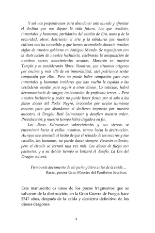 4
Y así nos prepararemos para abandonar este mundo y afrontar
el destino que nos depare la vida futura. Los que vendrán,
inmortales y humanos; partidarios del cambio de Era, unos y de la
oscuridad, otros; destruirán el arte y la sabiduría que nuestra
cultura nos ha concedido y que hemos acumulado durante muchos
siglos de nuestro gobierno en Antiguo Mundo. Se regocijaran con
la destrucción de nuestra hechicería, celebraran la aniquilación de
nuestros sacros conocimientos arcanos. Morarán en nuestro
Templo y se considerarán libres. Nosotros, que situamos orígenes
por encima y más allá de su inmortalidad, casi podríamos sentir
compasión por ellos. Pero no puede haber compasión para esos
inmortales y humanos traidores que han vuelto la espalda a las
verdaderas sendas para seguir a otros dioses. Lo vaticino, habrá
derramamiento de sangre; instauración de profecías; terror… Pero
nuestra hechicería y poder no puede hacer frente por sí sola a los
falsos dioses del Poder Negro, invocados por necios humanos
oscuros para que abandonen el destierro impuesto por nuestro
ancestro, el Dragón Real Salmanasar y desafíen nuestro orden.
Prevalecerán; y nuestro tiempo habrá llegado a su fin.
Los dioses Salmanasar sobrevivientes y sus siervos se
encaminan hacia el exilio; nosotros, vamos hacia la destrucción.
Aunque nos consuela el hecho de que el reinado de los oscuros y sus
vasallos, los humanos, no puede durar siempre. Pasarán milenios,
pero el círculo se cerrará una vez más. Los dioses de fuego son
pacientes, y a su debido tiempo se lanzará el desafío. La Era del
Dragón volverá.
Firmo este documento de mi puño y letra antes de la caída…
Barac, primer Gran Maestre del Panthéon Sacrátus.
Este manuscrito es unos de los pocos fragmentos que se
salvaron de la destrucción, en la Gran Guerra de Fuego, hace
5547 años, después de la caída y destierro definitivo de los
dioses dragones.
 