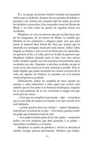 40
Él y un grupo de jóvenes habían formado una pequeña
milicia que se dedicaba, después de sus jornadas de trabajo, a
proteger a las víctimas de cualquier tipo de asalto, por parte
de bandidos o proscritos. Eran conocidos como los Héroes de
Bilsán y su éxito entre las gentes de aquellas tierras era
arrollador.
Morpheus no veía con buenos ojos que su hijo fuese uno
de los integrantes de los héroes de Bilsán. La batalla que
libraban no les conduciría a ninguna parte, más que para
irritar al senescal Baal Zebub III. Pero por mucho que lo
intentaba no conseguía inculcarle nada bueno. Jadlay había
elegido su destino y éste era ser un héroe para los oprimidos,
un guerrero al fin y al cabo, pero no el tipo de guerrero que
Morpheus hubiese deseado para su hijo, sino otro menos
noble. Forjaba espadas con una maestría extraordinaria, pero
su destino era otro. Esperaba, o más bien confiaba, en que la
visita al rey-dios fuese de lo más instructiva posible. Pues sí
había alguien que podía inculcarle los valores correctos de la
vida, ese alguien era Nathan. La cuestión era sí la deidad
estaría dispuesta a ayudarle.
Últimamente, Jadlay no aceptaba de buen agrado las
normas y solía enfrentarse a todo aquel que tuviera más
estrellas que él. Era cómo si su herencia monárquica, surgiese
de lo más profundo de su ser, revelando la sangre real que
corría por sus venas.
⎯Creo que no cumpliré el protocolo ⎯dijo⎯. Considero
que es una falta de respeto no mirarle a los ojos cuando él te
está hablando.
⎯¿Cómo puedes decir eso, Jadlay? ⎯replicó Morpheus,
molestó por la actitud de su hijo⎯. Sí lo haces, puedes recibir
un golpe que lamentarás toda tu vida.
⎯Los golpes forman parte de la vida, padre ⎯respondió
Jadlay con una madurez que dejó pasmado a su padre⎯.
Aprenderé a recibirlos o a evitarlos.
Morpheus se quedó sin palabras y volvió su atención al
caballo, aunque parecía preocupado. Mientras que Jadlay,
 