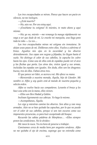 400
Los tres encapuchados se miran. Parece que hacen un pacto en
silencio, no me incluyen.
⎯¿Está muerto?
⎯No, aún no. Por eso estoy aquí.
⎯¡Enséñame tu estigma! Si mientes, te mato ahora y aquí
mismo.
⎯No; yo no, miento ⎯me remango la manga rápidamente no
vaya a ser que dude de mí. Le enseño mi marquita, una llaga para
toda la vida⎯. Lo ves…
Los tres encapuchados miran mi estigma sin inmutarse. Se
alejan unos pasos de mí. Deliberan entre ellos. Vuelvo a cubrirme el
brazo. Agudizo mis ojos en la oscuridad y los observo
detenidamente. Sus capas son negras y felpadas, les llegan hasta el
suelo. No distingo el color de sus cabellos, la capucha les cubre
hasta los ojos. Como uno de ellos está de espaldas puedo ver el arco
y las flechas que porta. Los otros dos, visten igual y sus armas,
incluidas las espadas son iguales. Sin duda, ellos son los dragones;
bueno, tres de ellos. Faltan otros tres.
Él que parece ser líder, se acerca a mí. Me ofrece su mano.
⎯Bienvenido a nuestra morada, Áquila, hijo de Lheoder. Mi
nombre es Alfeo y soy quién está al mando de nuestra pequeña y
selecta orden.
Alfeo se vuelve hacia sus compañeros. Levanta el brazo y les
hace una seña con la mano, ellos vienen.
⎯Ellos son Ben Hadad y Galión.
Inclinan ligeramente sus cabezas. Yo hago lo mismo.
⎯Acompáñanos, Áquila.
Les sigo y mientras camino los observo. Son altos y van muy
armados. Aún no se han quitado las capuchas, por lo que no puedo
ver el color de sus cabellos, porque si son tan oscuros como sus
imponentes presencias, es para huir escopeteado del bosque.
Recuerdo las sabias palabras de Morpheus… «Ellos siempre
ponen las condiciones. No lo olvides»
Me rasco la nuca. Ya era hora de ponerse a trabajar.
Caminamos cerca de media hora por angostos senderos. Alfeo
no me quitaba el ojo de encima, supongo que no entendía como
 