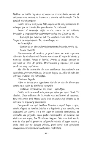 401
Nathan me había elegido a mi como su representante cuando él
estuviese a las puertas de la muerte o muerto, así de simple. Yo, la
verdad, es que tampoco.
Galión miró a uno y otro lado, reparó en la insignia trasera de
mi capa, que no era mía. Un gran halcón. Se echó a reír.
Fruncí el entrecejo. Alfeo se dio cuenta de mí evidente
irritación y se apresuró en decirme por qué se reía Galión de mí.
⎯Esa capa que llevas es del rey. Nathan es un dios con ella.
Su porte es muy elegante. Tu, sin embargo, no.
Yo les rectifico.
⎯Nathan es un dios independientemente de que la porte o no.
⎯Sí, eso es cierto.
Abandonamos el sendero y penetramos en una espesura
diferente. Se oía el canto de las aves nocturnas. El rugir del viento y
nuestras pisadas, firmes y fuertes. Pronto el nuevo camino se
convirtió en otro, de piedra. Descendimos y bajamos por unas
escaleras, muy empinadas.
Me dio la sensación de que estábamos descendiendo un
acantilado, pero no podía ser. En aquel lugar, no. Miré al cielo, las
estrellas brillaban con intensidad.
Habíamos llegado.
Alfeo se detuvo y al agacharse tiró de un asa de hierro que
estaba en el suelo. Se abrió una trampilla.
⎯Todas las precauciones son pocas ⎯dijo Alfeo.
Galión me hizo un ademán para que bajase por aquel túnel. Yo
obedecí. Unos salientes de la propia roca facilitaron el descenso.
Una vez abajo, Ben Hadad cogió una antorcha que colgaba de la
ménsula en la pared y avanzamos.
Comprendí por qué Nathan llamaba a aquel lugar cripta,
estaba plagado de tumbas. Nichos a la izquierda y a la derecha, con
esqueletos, sin cubrir. Yo a ese lugar lo llamaría catacumbas. El
escondite era perfecto, nadie podía encontrarles, ni siquiera sus
siniestros enemigos, los Hechiceros Negros. Sólo una traición de
uno de ellos podría poner en peligro desvelando el lugar exacto y
entre ellos eso no parecía posible, pues había una camarería
excepcional. Se notaba que Nathan los controlaba.
 