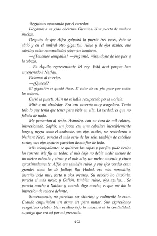 402
Seguimos avanzando por el corredor.
Llegamos a un gran obertura. Giramos. Una puerta de madera
maciza.
Después de que Alfeo golpeará la puerta tres veces, ésta se
abrió y en el umbral otro gigantón, rubio y de ojos azules; sus
cabellos caían enmarañados sobre sus hombros.
⎯¿Tenemos compañía? ⎯preguntó, mirándome de los pies a
la cabeza.
⎯Es Áquila, representante del rey. Está aquí porque han
envenenado a Nathan.
Pasamos al interior.
⎯¿Queeeé?
El gigantón se quedó tieso. El color de su piel paso por todos
los colores.
Cerró la puerta. Aún no se había recuperado por la noticia.
Miré a mí alrededor. Era una caverna muy acogedora. Tenía
todo lo que tenía que tener para vivir en ella. La verdad, es que no
faltaba de nada.
Me presentan al resto. Asmodeo, con su cara de mil colores,
impresionado. Saphir, un joven con una cabellera increíblemente
larga y negra como el azabache, sus ojos azules, me recordaron a
Nathan; Necó, parecía el más serio de los seis, también de cabellos
rubios, sus ojos oscuros parecían desconfiar de todo.
Mis acompañantes se quitaron las capas y por fin, pude verles
los rostros. Me fije en todos, el más bajo no debía medir menos de
un metro ochenta y cinco y el más alto, un metro noventa y cinco
aproximadamente. Alfeo era también rubio y sus ojos verdes eran
grandes como los de Jadlay; Ben Hadad, era más normalito,
castaño, pelo muy corto y ojos oscuros. Su aspecto no imponía,
parecía el más noble; y Galión, también rubio, ojos azules… Se
parecía mucho a Nathan y cuando digo mucho, es que me dio la
impresión de tenerlo delante.
Sinceramente, no parecían ser sicarios; y realmente lo eran.
Cuando empuñaban un arma era para matar. Sus expresiones
vengativas estaban bien ocultas bajo la mascara de la cordialidad,
supongo que era así por mi presencia.
 