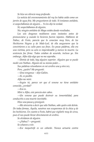 403
Se hizo un silencio muy profundo.
La noticia del envenenamiento del rey les había caído como un
jarrón de agua fría. Me preguntaron de todo. Si teníamos antídoto,
si sospechábamos de alguien… Yo les dije la verdad.
Sí; sospechábamos de alguien.
No; ningún antídoto de Maya estaba dando resultados.
Los seis dragones meditaron unos instantes antes de
pronunciarse y cuando lo hicieron fueron tajantes. Hablaron de
Nabuc, de Festo, parecía que lo conocían muy bien, de los
Hechiceros Negros y de Male-Leel, de ella aseguraron que la
convirtieron a su culto para sus fines. En pocas palabras, ella era
una víctima, pero su acto es imperdonable y merece la muerte. La
sentencia fue firme. Todos estaban de acuerdo, incluso yo. Sin
embargo, Alfeo dijo algo que no me esperaba.
⎯Detrás de todo, hay alguien superior. Alguien que se puede
medir con Nathan. Alguien de su mismo poder…
Sus palabras retumbaron en mi cerebro una y otra vez.
Pero, ¿quién? Me pregunté.
⎯Una venganza ⎯dijo Galión.
⎯Sí, es posible.
Alfeo me miró.
⎯Según tú, parece ser que el veneno no tiene antídoto
conocido, ¿verdad?
⎯Eso es.
Miré a Alfeo, este parecía atar cabos.
⎯Un veneno que puede destruir su inmortalidad, para
conducirlo a una muerte inevitable.
Hizo una pausa y prosiguió.
⎯Me atrevería a decir que sólo Nathan, sabe quién está detrás.
De todas formas, Áquila, nosotros nos ocuparemos de la chica y de
los hechiceros. En cuanto a Festo, habrá que vigilarle muy de cerca,
pues él nos puede llevar directamente al cerebro.
Se olvidaron de alguien.
⎯¿Nabuc? ⎯pregunté.
Se echaron a reír.
⎯Ese mequetrefe es un cobarde. Nunca actuaría contra
 