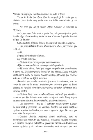 404
Nathan en su propio nombre. Después de todo, le teme.
Yo no lo tenía tan claro. Eso de mequetrefe le venía que ni
pintado, pero tenía muy mala uva. Lo había demostrado, y con
creces.
⎯No creo que tenga miedo, Alfeo. Ordenó la matanza de
Hermes.
⎯Lo sabemos. Sólo mata a gente inocente y manipula a quién
le debe algo. Pero Nathan, no es un ser al que se le pueda destruir
así por las buenas.
Galión estaba afilando la hoja de su puñal, cuando intervino.
⎯Las posibilidades de una alianza entre ellos, parece más que
evidente.
⎯Sí.
Se produjo un breve silencio.
De pronto, salté yo.
⎯Nathan tiene enemigos que desconocemos.
Alfeo me respondió con una seguridad aplastante.
⎯Sí, eso es cierto. Pero que tengan un poder tan grande cómo
el suyo, no. El último perdió la vida en sus manos. Desde esa fecha
hasta ahora, nadie ha podido hacerle sombra. Me temo que estamos
ante un problema de difícil solución.
Asmodeo que estaba sentando junto a la chimenea, con un
trozo de pan en la mano, intervino por sorpresa, pues no había
hablado en ningún momento desde que se sentaron alrededor de la
mesa de piedra.
⎯Nathan tiene una invulnerabilidad natural que desafía el
poder oscuro. Ha de haber una salida en alguna parte. Estoy seguro
de que a estas alturas, los inmortales, ya saben que hacer.
⎯Los hechiceros ⎯dije yo⎯, ostentan mucho poder. Ejercen
su voluntad y provocan un cambio. Pueden ser unos malditos
egoístas o estar motivados por una venganza ciega. No creo que
sean unos incompetentes.
⎯Gracias, Áquila. Nosotros somos hechiceros, pero no
ostentamos ese poder del que hablas. Sí ejercemos nuestra voluntad
y el cambio, es que el culpable se queda sin cabeza, así de claro. No
somos egoístas y sí, estamos motivados, casi siempre por una
 