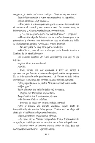 405
venganza, pero ésta casi nunca es ciega… Siempre hay una causa.
Escuché con atención a Alfeo, me impresionó su seguridad.
Siguió hablando. Le di cuerda…
⎯En cuanto a la incompetencia, pues sí, somos incompetentes
si perdemos el control y eso nunca ocurre. En nuestro caso, es
imperdonable y Nathan podría decidir sobre nosotros.
⎯¿Y si es un espíritu quién está detrás de todo? ⎯pregunté.
⎯Demonios, Áquila, llámalos por su nombre. Hacen gala a su
perversidad y si no me crees te cuento un poco de historia y te hablo
de una serpiente llamada Apofis, él si era un demonio.
⎯No hace falta. Se muy bien quién era Apofis.
⎯Fantástico, pues él es el único que podía hacerle sombra a
Nathan. Es un mutilador nato.
Las últimas palabras de Alfeo encendieron una luz en mi
interior.
⎯¿Has dicho, un mutilador?
Asintió.
⎯Bien, siendo así. Me atrevería a decir sin riesgo a
equivocarme que hemos encontrado al culpable ⎯hice una pausa⎯.
No os lo he contado todo, perdonadme… A Nathan no sólo lo han
envenenado, sino que le han cortado su larga melena trenzada.
Alfeo golpeó la mesa de piedra. Ni una mueca de dolor, nada.
⎯Que ¿qué?
Todos clavaron sus miradas sobre mí, me asusté.
⎯¡Repite eso! Pues no lo he oído bien.
Tragué saliva. Me temblaron las piernas.
⎯Le han mutilado la cabellera.
⎯Pero eso no puede ser, ¡es un símbolo sagrado!
Alfeo se levantó del asiento, exaltado. Galión trató de
tranquilizarlo, sin mucho éxito, porque él líder sacó su daga del
cinto y la estrelló contra la puerta de madera.
Saphir, pensativo, se acarició la barbilla.
⎯Si eso es cierto, Nathan está perdido. Y si se trata realmente
de Apofis, es posible que sea un espectro, eso lo hace más poderoso.
⎯Muerto como un hombre, muerto como un dios. Sólo así
podrá Nathan combatirlo ⎯afirmó Galión.
 