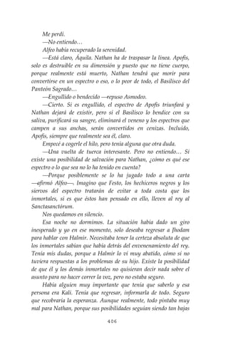 406
Me perdí.
⎯No entiendo…
Alfeo había recuperado la serenidad.
⎯Está claro, Áquila. Nathan ha de traspasar la línea. Apofis,
solo es destruible en su dimensión y puesto que no tiene cuerpo,
porque realmente está muerto, Nathan tendrá que morir para
convertirse en un espectro o eso, o lo peor de todo, el Basilisco del
Panteón Sagrado…
⎯Engullido o bendecido ⎯repuso Asmodeo.
⎯Cierto. Si es engullido, el espectro de Apofis triunfará y
Nathan dejará de existir, pero si el Basilisco lo bendice con su
saliva, purificará su sangre, eliminará el veneno y los espectros que
campen a sus anchas, serán convertidos en cenizas. Incluido,
Apofis, siempre que realmente sea él, claro.
Empecé a cogerle el hilo, pero tenía alguna que otra duda.
⎯Una vuelta de tuerca interesante. Pero no entiendo… Sí
existe una posibilidad de salvación para Nathan, ¿cómo es qué ese
espectro o lo que sea no lo ha tenido en cuenta?
⎯Porque posiblemente se lo ha jugado todo a una carta
⎯afirmó Alfeo⎯. Imagino que Festo, los hechiceros negros y los
siervos del espectro tratarán de evitar a toda costa que los
inmortales, si es que éstos han pensado en ello, lleven al rey al
Sanctasanctórum.
Nos quedamos en silencio.
Esa noche no dormimos. La situación había dado un giro
inesperado y yo en ese momento, solo deseaba regresar a Jhodam
para hablar con Halmir. Necesitaba tener la certeza absoluta de que
los inmortales sabían que había detrás del envenenamiento del rey.
Tenía mis dudas, porque a Halmir lo vi muy abatido, cómo si no
tuviera respuestas a los problemas de su hijo. Existe la posibilidad
de que él y los demás inmortales no quisieran decir nada sobre el
asunto para no hacer correr la voz, pero no estaba seguro.
Había alguien muy importante que tenía que saberlo y esa
persona era Kali. Tenía que regresar, informarla de todo. Seguro
que recobraría la esperanza. Aunque realmente, todo pintaba muy
mal para Nathan, porque sus posibilidades seguían siendo tan bajas
 