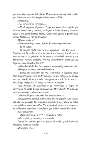 407
que asustaba siquiera intentarlo. Pero cuando no hay más opción
que la muerte, todo intento por sobrevivir es válido.
Me levanté.
Ellos me miraron extrañados.
⎯He de regresar al palacio. Tengo que comunicar todo lo que
sé a los inmortales y después, he de partir hacia Esdras y elevar al
poder a un joven llamado Jadlay. Ganar una guerra y poner a los
pies de Nathan, la cabeza de Nabuc.
Alfeo se echó a reír.
⎯Mucho trabajo tienes, Áquila. Pero te comprendemos.
⎯Es mi deber.
⎯El nuestro es dar muerte a los culpables ⎯me dijo Alfeo⎯.
Mañana por la noche, sentenciaremos los actos que han llevado a
nuestro rey a las puertas de la muerte. Male-Leel, morirá y los
Hechiceros Negros, también. No nos detendremos hasta que les
hayamos dado muerte a los siete.
⎯Tened cuidado. Las fuerzas oscuras son peligrosas ⎯les dije.
Alfeo pasó su brazo sobre mis hombros.
⎯Somos los dragones del rey. Humeamos y hacemos arder
todo a nuestro paso, pero no derramamos ni una sola gota de sangre
nuestra, sólo la ajena y sí ésta es culpable de un delito de muerte.
Solo fuego, amigo mío. El fuego no mata a un dragón.
Poco después, los dragones y yo recorrimos la cripta en
dirección a la salida. Estaba amaneciendo. Miré al cielo. Ni una sola
nube que empeñara el manto azulado.
Un buen día para compartir ilusión y esperanza.
Me escoltaron hasta el lugar dónde dejé mi caballo. A la luz del
día, ellos no parecían tan siniestros. Estaba muy orgulloso de haber
compartido la noche con ellos. Yo, rodeado de auténticos dragones,
no sabía como agradecer la confianza que habían depositado en mí.
Nos despedimos.
⎯¿Nos volveremos a ver? ⎯pregunté a Alfeo.
⎯Es posible, pero no te prometo nada.
Desaté las riendas, puse un pie en el estribo y salté sobre la
montura. Tome las riendas.
Me dirigí a ellos.
 
