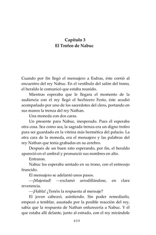 409
Capítulo 3
El Trofeo de Nabuc
Cuando por fin llegó el mensajero a Esdras, éste corrió al
encuentro del rey Nabuc. En el vestíbulo del salón del trono,
el heraldo le comunicó que estaba reunido.
Mientras esperaba que le llegara el momento de la
audiencia con el rey llegó el hechicero Festo, éste acudió
acompañado por uno de los sacerdotes del clero, portando en
sus manos la trenza del rey Nathan.
Una moneda con dos caras.
Un presente para Nabuc, inesperado. Pues él esperaba
otra cosa. Sea como sea, la sagrada trenza era un digno trofeo
para ser guardado en la vitrina más hermética del palacio. La
otra cara de la moneda, era el mensajero y las palabras del
rey Nathan que tenía grabadas en su cerebro.
Después de un buen rato esperando, por fin, el heraldo
apareció en el umbral y pronunció sus nombres en alto.
Entraron.
Nabuc los esperaba sentado en su trono, con el entrecejo
fruncido.
El mensajero se adelantó unos pasos.
⎯¡Majestad! ⎯exclamó arrodillándose, en clara
reverencia.
⎯¡Habla! ¿Tenéis la respuesta al mensaje?
El joven cabeceó, asintiendo. Sin poder remediarlo,
empezó a temblar, asustado por la posible reacción del rey,
sabía que la respuesta de Nathan enfurecería a Nabuc. Y él
que estaba allí delante, junto al estrado, con el rey mirándole
 