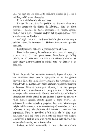 41
una vez acabado de ensillar la montura, encajó un pie en el
estribo y saltó sobre el caballo.
El inmortal elevó la vista al cielo.
En un día claro habrían podido ver frente a ellos, una
enorme extensión de tierras de labranza, pero en aquel
momento, aunque se había despejado la niebla, apenas
podían distinguir el cercano lindero del bosque, hacia el este,
y las llanuras de Jhodam.
⎯Pongámonos en marcha ⎯dijo Morpheus a la vez que
saltaba sobre la montura⎯. Halmir nos espera pasado
mañana.
Espolearon los caballos y emprendieron el viaje.
Pasaron las horas y la mañana se hizo cada vez más gris
y caía una llovizna persistente. Morpheus y Jadlay
cabalgaron a buena marcha durante los primeros kilómetros,
pero luego disminuyeron el ritmo para no cansar a los
caballos.
El rey Nabuc de Esdras estaba seguro de lograr el apoyo de
sus ministros para que le apoyaran en su indignante
proyecto: subir los impuestos y ahogar a los habitantes de la
ciudad y de los poblados vecinos, aunque éstos perteneciesen
a Jhodam. Pero si conseguía el apoyo no era porque
simpatizaran con sus ideas, sino porque le tenían pánico. Eso
es lo que había conseguido Nabuc, que todos sus súbditos le
tuvieran un miedo atroz. Él era el amo y señor de Esdras; y
hacia cuanto quería, donde quería y como quería. Los
aldeanos le tenían miedo y pagaban los altos tributos que
exigía; estaban amenazados de muerte y el temor les impedía
informar al rey de Jhodam del abuso al que estaban
expuestos. Pero el rey-dios sabía más de lo que ellos
pensaban y sólo esperaba el momento adecuado para exigirle
las cuentas a Nabuc, éste que nunca había sido querido por
su pueblo, lo sabía y no le importaba.
Esdras se había convertido en una urbe acaudalada,
 