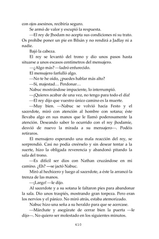 410
con ojos asesinos, recibiría seguro.
Se armó de valor y escupió la respuesta.
⎯El rey de Jhodam no acepta sus condiciones ni su trato.
Os prohíbe poner un pie en Bilsán y no rendirá a Jadlay ni a
nadie.
Bajó la cabeza.
El rey se levantó del trono y dio unos pasos hasta
situarse a unos escasos centímetros del mensajero.
⎯¿Algo más? ⎯ladró enfurecido.
El mensajero farfulló algo.
⎯No te he oído, ¿puedes hablar más alto?
⎯Sí, majestad… Perdonar…
Nabuc mostrándose impaciente, lo interrumpió.
⎯¡Quieres acabar de una vez, no tengo para todo el día!
⎯El rey dijo que vuestro único camino es la muerte.
⎯Muy bien. ⎯Nabuc se volvió hacia Festo y el
sacerdote, miró con atención al hombre con sotana; éste
llevaba algo en sus manos que le llamó poderosamente la
atención. Deseando saber lo ocurrido con el rey jhodamíe,
desvió de nuevo la mirada a su mensajero⎯. Podéis
retiraros.
El mensajero esperando una mala reacción del rey, se
sorprendió. Casi no podía creérselo y sin desear tentar a la
suerte, hizo la obligada reverencia y abandonó pitando la
sala del trono.
⎯Es difícil ser dios con Nathan cruzándose en mi
camino. ¿Eh? ―se jactó Nabuc.
Miró al hechicero y luego al sacerdote, a éste la arrancó la
trenza de las manos.
⎯¡Largo! ⎯le dijo.
Al sacerdote y a su sotana le faltaron pies para abandonar
la sala. Dio unos traspiés, mostrando gran torpeza. Pero eran
los nervios y el pánico. No miró atrás, estaba atemorizado.
Nabuc hizo una seña a su heraldo para que se acercase.
⎯Márchate y asegúrate de cerrar bien la puerta ⎯le
dijo⎯. No quiero ser molestado en los siguientes minutos.
 
