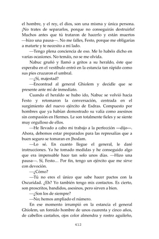 412
el hombre, y el rey, el dios, son una misma y única persona.
¡No trates de separarlos, porque no conseguirás destruirlo!
Muchos antes que tú trataron de hacerlo y están muertos
⎯hizo una pausa⎯. No me falles, Festo, porque me obligarías
a matarte y te necesito a mi lado.
⎯Tengo plena conciencia de eso. Me lo habéis dicho en
varias ocasiones. No temáis, no se me olvida.
Nabuc gruñó y llamó a gritos a su heraldo, éste que
esperaba en el vestíbulo entró en la estancia tan rápido como
sus pies cruzaron el umbral.
⎯¿Sí, majestad?
⎯Encontrad al general Ghiolem y decidle que se
presente ante mí de inmediato.
Cuando el heraldo se hubo ido, Nabuc se volvió hacia
Festo y retomaron la conversación, centrada en el
surgimiento del nuevo ejército de Esdras. Compuesto por
hombres que ya habían demostrado su valía como asesinos
sin compasión en Hermes. Le son totalmente fieles y se siente
muy orgulloso de ellos.
⎯He llevado a cabo mi trabajo a la perfección ―dijo―.
Ahora, debemos estar preparados para las represalias que a
buen seguro se tomaran en Jhodam.
⎯Lo sé. En cuanto llegue el general, le daré
instrucciones. Ya he tomado medidas y he conseguido algo
que era impensable hace tan solo unos días. ⎯Hizo una
pausa⎯. Sí, Festo… Por fin, tengo un ejército que me sirve
con devoción.
⎯¿Cómo?
⎯Tú no eres el único que sabe hacer pactos con la
Oscuridad. ¿Eh? Yo también tengo mis contactos. Es cierto,
son proscritos, bandidos, asesinos, pero sirven a bien.
⎯¿Son los de siempre?
⎯No; hemos ampliado el número.
En ese momento irrumpió en la estancia el general
Ghiolem, un fornido hombre de unos cuarenta y cinco años,
de cabellos castaños, ojos color almendra y rostro aguileño,
 