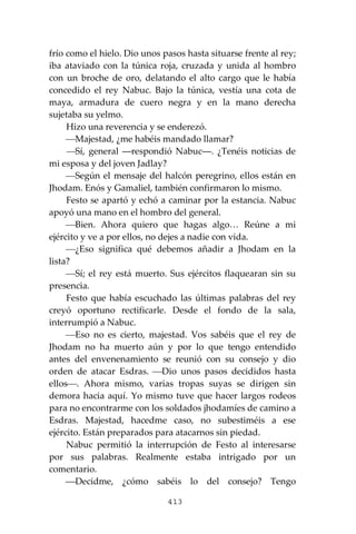 413
frío como el hielo. Dio unos pasos hasta situarse frente al rey;
iba ataviado con la túnica roja, cruzada y unida al hombro
con un broche de oro, delatando el alto cargo que le había
concedido el rey Nabuc. Bajo la túnica, vestía una cota de
maya, armadura de cuero negra y en la mano derecha
sujetaba su yelmo.
Hizo una reverencia y se enderezó.
⎯Majestad, ¿me habéis mandado llamar?
⎯Sí, general ―respondió Nabuc―. ¿Tenéis noticias de
mi esposa y del joven Jadlay?
⎯Según el mensaje del halcón peregrino, ellos están en
Jhodam. Enós y Gamaliel, también confirmaron lo mismo.
Festo se apartó y echó a caminar por la estancia. Nabuc
apoyó una mano en el hombro del general.
⎯Bien. Ahora quiero que hagas algo… Reúne a mi
ejército y ve a por ellos, no dejes a nadie con vida.
⎯¿Eso significa qué debemos añadir a Jhodam en la
lista?
⎯Sí; el rey está muerto. Sus ejércitos flaquearan sin su
presencia.
Festo que había escuchado las últimas palabras del rey
creyó oportuno rectificarle. Desde el fondo de la sala,
interrumpió a Nabuc.
⎯Eso no es cierto, majestad. Vos sabéis que el rey de
Jhodam no ha muerto aún y por lo que tengo entendido
antes del envenenamiento se reunió con su consejo y dio
orden de atacar Esdras. ⎯Dio unos pasos decididos hasta
ellos⎯. Ahora mismo, varias tropas suyas se dirigen sin
demora hacia aquí. Yo mismo tuve que hacer largos rodeos
para no encontrarme con los soldados jhodamíes de camino a
Esdras. Majestad, hacedme caso, no subestiméis a ese
ejército. Están preparados para atacarnos sin piedad.
Nabuc permitió la interrupción de Festo al interesarse
por sus palabras. Realmente estaba intrigado por un
comentario.
⎯Decidme, ¿cómo sabéis lo del consejo? Tengo
 