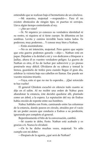 414
entendido que se realizan bajo el hermetismo de un cónclave.
⎯Mi maestro, majestad ―respondió―. Para él no
existen obstáculos de ningún tipo, ni puertas ni cerrojos.
Lleva algún tiempo controlando al rey.
⎯¿Sin ser visto?
⎯Sí. Ni siquiera yo conozco su verdadera identidad ni
su rostro, ni siquiera sé si tiene cuerpo. Se difumina en las
sombras. Levita y camina invisible hacia todos lados. Es
poderoso, muy poderoso… Y conoce muy bien a Nathan.
⎯Estás asustándome.
⎯No es mi intención, majestad. Pero quiero que sepáis
que esta guerra podemos ganarla ―dijo―. Nathan está en
jaque. Dejadme a la deidad a mi y vos dedicaros a bloquear a
Jadlay, ahora él es vuestro verdadero peligro. La guerra de
Nathan es otra, él ha de luchar por sobrevivir y yo pienso
ponérselo muy difícil. Olvidaros de su cabeza y tomad la
trenza, guardarla de trofeo para cuando llegue el gran día,
celebrar la victoria bajo sus cabellos en llamas. Ese puede ser
vuestro máximo triunfo.
⎯Vaya, esto sí que no me lo esperaba… ¡Qué retorcido
te has vuelto!
El general Ghiolem escuchó en silencio todo cuanto se
dijo en el salón. Al no recibir una orden de Nabuc para
abandonar la estancia, éste decidió quedarse allí, plantado
como un árbol, a la espera. La reputación del rey de Esdras
había crecido de repente entre sus hombres.
Nabuc hablaba con Festo, caminando entre las columnas
de la estancia, dando paseos en círculo, atraídos por el vacío
de un poder oscuro que conducía a Esdras a su perdición,
ignorando por completo al general.
Repentinamente el hilo de la conversación, cambió.
⎯Sé cuanto te debo, Festo. Nathan está acabado y es
gracias a ti. Nunca lo olvidaré.
⎯Os lo he dicho muchas veces, majestad. Yo sólo
cumplo con mi deber.
⎯Después de la agonía, ¿qué será de Nathan?
 