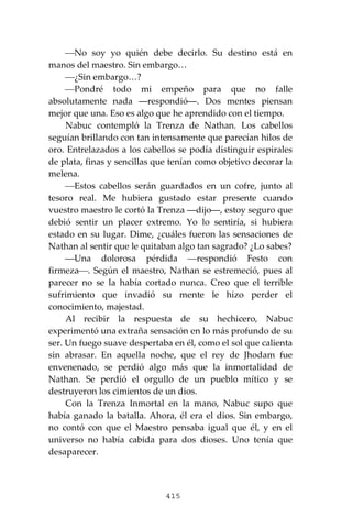 415
⎯No soy yo quién debe decirlo. Su destino está en
manos del maestro. Sin embargo…
⎯¿Sin embargo…?
⎯Pondré todo mi empeño para que no falle
absolutamente nada ―respondió―. Dos mentes piensan
mejor que una. Eso es algo que he aprendido con el tiempo.
Nabuc contempló la Trenza de Nathan. Los cabellos
seguían brillando con tan intensamente que parecían hilos de
oro. Entrelazados a los cabellos se podía distinguir espirales
de plata, finas y sencillas que tenían como objetivo decorar la
melena.
⎯Estos cabellos serán guardados en un cofre, junto al
tesoro real. Me hubiera gustado estar presente cuando
vuestro maestro le cortó la Trenza ―dijo―, estoy seguro que
debió sentir un placer extremo. Yo lo sentiría, si hubiera
estado en su lugar. Dime, ¿cuáles fueron las sensaciones de
Nathan al sentir que le quitaban algo tan sagrado? ¿Lo sabes?
⎯Una dolorosa pérdida ⎯respondió Festo con
firmeza⎯. Según el maestro, Nathan se estremeció, pues al
parecer no se la había cortado nunca. Creo que el terrible
sufrimiento que invadió su mente le hizo perder el
conocimiento, majestad.
Al recibir la respuesta de su hechicero, Nabuc
experimentó una extraña sensación en lo más profundo de su
ser. Un fuego suave despertaba en él, como el sol que calienta
sin abrasar. En aquella noche, que el rey de Jhodam fue
envenenado, se perdió algo más que la inmortalidad de
Nathan. Se perdió el orgullo de un pueblo mítico y se
destruyeron los cimientos de un dios.
Con la Trenza Inmortal en la mano, Nabuc supo que
había ganado la batalla. Ahora, él era el dios. Sin embargo,
no contó con que el Maestro pensaba igual que él, y en el
universo no había cabida para dos dioses. Uno tenía que
desaparecer.
 