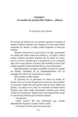 416
Capítulo 4
En nombre de nuestro Dios Nathan… ¡Muere!
In nomine dei nostri Nathan
El corazón de Halmir era una piedra cayendo en picado al
abismo. Estaba tramando una venganza. Él, que nunca había
mostrado los dientes a nadie, estaba dispuesto a todo por
Nathan.
Sentado inmóvil en la cama, junto a su hijo, escuchando
los azotes del viento contra los cristales y, a lo lejos, a Maya
dando violentos portazos mientras iba de anexo en anexo,
con los nervios erizados por la impotencia al no conseguir
algo con lo que detener el avance del mortífero veneno que
estaba sesgando la inmortalidad del rey, muy lentamente.
Repentinamente, un ligero escalofrío recorrió la espalda
de Halmir, sacándole de su ensimismamiento con un
respingo. Se volvió. Su corazón dio un vuelco.
En el umbral, estaba Áquila.
El consuelo de su presencia no alteró su estado de
ánimo. Pero, se levantó. El guerrero se merecía como mínimo
su atención. Áquila dio unos pasos hasta la cama, dobló una
pierna y la apoyó en el suelo, en venerada reverencia hacia
Nathan, pero esté estaba demasiado enfermo para darse
cuenta de su presencia. Áquila miró al rey fugazmente, luego
se volvió hacia Halmir que le miraba turbado.
⎯Excelencia…
⎯¿Qué ocurre? Me han informado que anoche
abandonaste el palacio sin decir nada a nadie.
⎯Sí, lo hice. Pero fue por una causa justa.
 