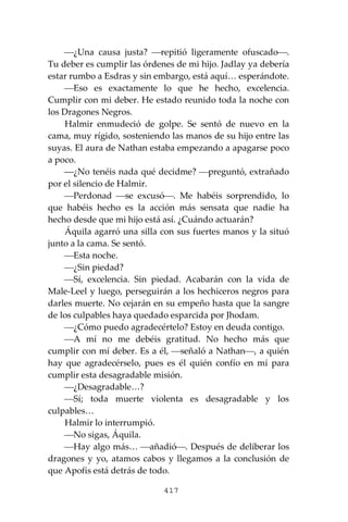 417
⎯¿Una causa justa? ⎯repitió ligeramente ofuscado⎯.
Tu deber es cumplir las órdenes de mi hijo. Jadlay ya debería
estar rumbo a Esdras y sin embargo, está aquí… esperándote.
⎯Eso es exactamente lo que he hecho, excelencia.
Cumplir con mi deber. He estado reunido toda la noche con
los Dragones Negros.
Halmir enmudeció de golpe. Se sentó de nuevo en la
cama, muy rígido, sosteniendo las manos de su hijo entre las
suyas. El aura de Nathan estaba empezando a apagarse poco
a poco.
⎯¿No tenéis nada qué decidme? ⎯preguntó, extrañado
por el silencio de Halmir.
⎯Perdonad ⎯se excusó⎯. Me habéis sorprendido, lo
que habéis hecho es la acción más sensata que nadie ha
hecho desde que mi hijo está así. ¿Cuándo actuarán?
Áquila agarró una silla con sus fuertes manos y la situó
junto a la cama. Se sentó.
⎯Esta noche.
⎯¿Sin piedad?
⎯Sí, excelencia. Sin piedad. Acabarán con la vida de
Male-Leel y luego, perseguirán a los hechiceros negros para
darles muerte. No cejarán en su empeño hasta que la sangre
de los culpables haya quedado esparcida por Jhodam.
⎯¿Cómo puedo agradecértelo? Estoy en deuda contigo.
⎯A mí no me debéis gratitud. No hecho más que
cumplir con mí deber. Es a él, ⎯señaló a Nathan⎯, a quién
hay que agradecérselo, pues es él quién confío en mí para
cumplir esta desagradable misión.
⎯¿Desagradable…?
⎯Sí; toda muerte violenta es desagradable y los
culpables…
Halmir lo interrumpió.
⎯No sigas, Áquila.
⎯Hay algo más… ⎯añadió⎯. Después de deliberar los
dragones y yo, atamos cabos y llegamos a la conclusión de
que Apofis está detrás de todo.
 