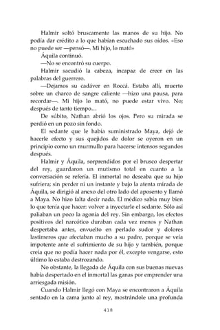 418
Halmir soltó bruscamente las manos de su hijo. No
podía dar crédito a lo que habían escuchado sus oídos. «Eso
no puede ser ―pensó―. Mi hijo, lo mató»
Áquila continuó.
⎯No se encontró su cuerpo.
Halmir sacudió la cabeza, incapaz de creer en las
palabras del guerrero.
⎯Dejamos su cadáver en Roccá. Estaba allí, muerto
sobre un charco de sangre caliente ⎯hizo una pausa, para
recordar⎯. Mi hijo lo mató, no puede estar vivo. No;
después de tanto tiempo…
De súbito, Nathan abrió los ojos. Pero su mirada se
perdió en un pozo sin fondo.
El sedante que le había suministrado Maya, dejó de
hacerle efecto y sus quejidos de dolor se oyeron en un
principio como un murmullo para hacerse intensos segundos
después.
Halmir y Áquila, sorprendidos por el brusco despertar
del rey, guardaron un mutismo total en cuanto a la
conversación se refería. El inmortal no deseaba que su hijo
sufriera; sin perder ni un instante y bajo la atenta mirada de
Áquila, se dirigió al anexo del otro lado del aposento y llamó
a Maya. No hizo falta decir nada. El médico sabía muy bien
lo que tenía que hacer: volver a inyectarle el sedante. Sólo así
paliaban un poco la agonía del rey. Sin embargo, los efectos
positivos del narcótico duraban cada vez menos y Nathan
despertaba antes, envuelto en perlado sudor y dolores
lastimeros que afectaban mucho a su padre, porque se veía
impotente ante el sufrimiento de su hijo y también, porque
creía que no podía hacer nada por él, excepto vengarse, esto
último lo estaba destrozando.
No obstante, la llegada de Áquila con sus buenas nuevas
había despertado en el inmortal las ganas por emprender una
arriesgada misión.
Cuando Halmir llegó con Maya se encontraron a Áquila
sentado en la cama junto al rey, mostrándole una profunda
 