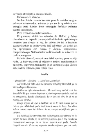 419
devoción al besarle la ardiente mano.
Esperaron en silencio.
Nathan había cerrado los ojos, pues le costaba un gran
esfuerzo mantenerlos abiertos y ya no le quedaban casi
energías para hablar. Solo conseguía farfullar palabras
sueltas sin sentido.
Pero reconoció a su fiel Áquila…
El guerrero sintió las miradas de Halmir y Maya
clavadas en su espalda como queriéndole decir, apártate que
tenemos que drogar al rey. Se volvió. Se iba a levantar,
cuando Nathan de improviso lo asió del brazo. Los dedos del
rey oprimieron con fuerza y Áquila, sorprendido,
comprendió que Nathan había dedicado todo su esfuerzo en
realizar ese gesto.
Halmir observó, esbozó una débil sonrisa, pero no dijo
nada. Le hizo una seña al médico y ambos abandonaron el
aposento. Esperaron tranquilos en el vestíbulo a que Áquila
saliera de la estancia, para entrar ellos.
Áquila
⎯¡Majestad! ⎯exclamé⎯. ¡Estás aquí, conmigo!
Me senté a su lado. Aún no me había soltado y la verdad, yo no
hice nada para liberarme.
Nathan se esforzaba en hablar. Me sentí muy mal al verle tan
desvalido. Él que era tan imponente, ahora apenas quedaba nada de
su arrogancia. Estaba destrozado. Lo vi en sus ojos, lo vi en su
cuerpo. No mentía.
Estoy seguro de que a Nathan no se le pasó nunca por la
cabeza que Male-Leel podía traicionarle como lo hizo. Eso debía
dolerle tanto como los dolores de su cuerpo mortificado por el
veneno.
Su mano seguía aferrada a mí, cuando sentí algo extraño en mi
mente. Su voz, sonaba en mi cerebro y supuse que el rey trataba de
comunicarse conmigo de la única manera que podía hacerlo:
telepáticamente. Pero eso, requería mucho esfuerzo por su parte,
 