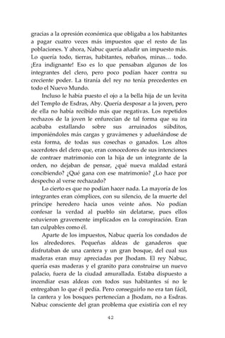42
gracias a la opresión económica que obligaba a los habitantes
a pagar cuatro veces más impuestos que el resto de las
poblaciones. Y ahora, Nabuc quería añadir un impuesto más.
Lo quería todo, tierras, habitantes, rebaños, minas… todo.
¡Era indignante! Eso es lo que pensaban algunos de los
integrantes del clero, pero poco podían hacer contra su
creciente poder. La tiranía del rey no tenía precedentes en
todo el Nuevo Mundo.
Incluso le había puesto el ojo a la bella hija de un levita
del Templo de Esdras, Aby. Quería desposar a la joven, pero
de ella no había recibido más que negativas. Los repetidos
rechazos de la joven le enfurecían de tal forma que su ira
acababa estallando sobre sus arruinados súbditos,
imponiéndoles más cargas y gravámenes y adueñándose de
esta forma, de todas sus cosechas o ganados. Los altos
sacerdotes del clero que, eran conocedores de sus intenciones
de contraer matrimonio con la hija de un integrante de la
orden, no dejaban de pensar, ¿qué nueva maldad estará
concibiendo? ¿Qué gana con ese matrimonio? ¿Lo hace por
despecho al verse rechazado?
Lo cierto es que no podían hacer nada. La mayoría de los
integrantes eran cómplices, con su silencio, de la muerte del
príncipe heredero hacía unos veinte años. No podían
confesar la verdad al pueblo sin delatarse, pues ellos
estuvieron gravemente implicados en la conspiración. Eran
tan culpables como él.
Aparte de los impuestos, Nabuc quería los condados de
los alrededores. Pequeñas aldeas de ganaderos que
disfrutaban de una cantera y un gran bosque, del cual sus
maderas eran muy apreciadas por Jhodam. El rey Nabuc,
quería esas maderas y el granito para construirse un nuevo
palacio, fuera de la ciudad amurallada. Estaba dispuesto a
incendiar esas aldeas con todos sus habitantes sí no le
entregaban lo que él pedía. Pero conseguirlo no era tan fácil,
la cantera y los bosques pertenecían a Jhodam, no a Esdras.
Nabuc consciente del gran problema que existiría con el rey
 