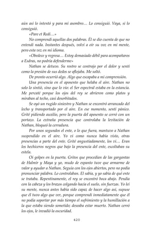 420
aún así lo intentó y para mi asombro… Lo consiguió. Vaya, si lo
consiguió.
«Pare et Redi…»
No comprendí aquellas dos palabras. Él se dio cuenta de que no
entendí nada. Instantes después, volví a oír su voz en mi mente,
pero esta vez en mi idioma.
«Obedece y regresa… Estoy demasiado débil para acompañaros
a Esdras, no podría defenderme»
Nathan se detuvo. Su rostro se contrajo por el dolor y sentí
como la presión de sus dedos se aflojaba. Me soltó.
De pronto ocurrió algo. Algo que escapaba a mi comprensión.
Una presencia en el aposento que helaba el aire. Nathan no
solo lo sintió, sino que lo vio: el Ser espectral estaba en la estancia.
Me percaté porque los ojos del rey se abrieron como platos y
miraban al techo, casi desorbitados.
Se oyó un rugido siniestro y Nathan se encontró arrancado del
lecho y transportado por el aire. En ese momento, sentí pánico.
Grité pidiendo auxilio, pero la puerta del aposento se cerró con un
portazo. La extraña presencia que controlaba la levitación de
Nathan, bloqueó la cerradura.
Por unos segundos el ente, o lo que fuera, mantuvo a Nathan
suspendido en el aire. Yo vi como nunca había visto, otras
presencias a parte del ente. Grité angustiadamente, los vi… Eran
los hechiceros negros que bajo la presencia del ente, escoltaban su
estela.
Oí golpes en la puerta. Gritos que procedían de las gargantas
de Halmir y Maya y yo, mudo de espanto tuve que armarme de
valor y ayudar a Nathan. Seguía con los ojos abiertos, pero no podía
pronunciar palabra. Lo controlaban. El sabía, y yo sabía de qué ente
se trataba. Repentinamente, el rey se encontró boca abajo. Pendía
con la cabeza y los brazos colgando hacia el suelo, sin fuerzas. Yo leí
su mente, nunca antes había sido capaz de hacer algo así, supuse
que él tuvo algo que ver, porque comprendí inmediatamente que él
no podía soportar por más tiempo el sufrimiento y la humillación a
la que estaba siendo sometido; deseaba estar muerto. Nathan cerró
los ojos, le invadió la oscuridad.
 