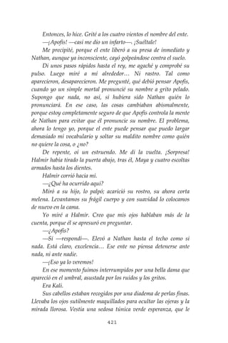421
Entonces, lo hice. Grité a los cuatro vientos el nombre del ente.
⎯¡Apofis! ⎯casi me dio un infarto⎯. ¡Suéltale!
Me precipité, porque el ente liberó a su presa de inmediato y
Nathan, aunque ya inconsciente, cayó golpeándose contra el suelo.
Di unos pasos rápidos hasta el rey, me agaché y comprobé su
pulso. Luego miré a mí alrededor… Ni rastro. Tal como
aparecieron, desaparecieron. Me pregunté, qué debió pensar Apofis,
cuando yo un simple mortal pronuncié su nombre a grito pelado.
Supongo que nada, no así, si hubiera sido Nathan quién lo
pronunciará. En ese caso, las cosas cambiaban abismalmente,
porque estoy completamente seguro de que Apofis controla la mente
de Nathan para evitar que él pronuncie su nombre. El problema,
ahora lo tengo yo, porque el ente puede pensar que puedo largar
demasiado mi vocabulario y soltar su maldito nombre como quién
no quiere la cosa, o ¿no?
De repente, oí un estruendo. Me di la vuelta. ¡Sorpresa!
Halmir había tirado la puerta abajo, tras él, Maya y cuatro escoltas
armados hasta los dientes.
Halmir corrió hacia mí.
⎯¿Qué ha ocurrido aquí?
Miró a su hijo, lo palpó; acarició su rostro, su ahora corta
melena. Levantamos su frágil cuerpo y con suavidad lo colocamos
de nuevo en la cama.
Yo miré a Halmir. Creo que mis ojos hablaban más de la
cuenta, porque él se apresuró en preguntar.
⎯¿Apofis?
⎯Sí ―respondí―. Elevó a Nathan hasta el techo como si
nada. Está claro, excelencia… Ese ente no piensa detenerse ante
nada, ni ante nadie.
⎯¡Eso ya lo veremos!
En ese momento fuimos interrumpidos por una bella dama que
apareció en el umbral, asustada por los ruidos y los gritos.
Era Kali.
Sus cabellos estaban recogidos por una diadema de perlas finas.
Llevaba los ojos sutilmente maquillados para ocultar las ojeras y la
mirada llorosa. Vestía una sedosa túnica verde esperanza, que le
 