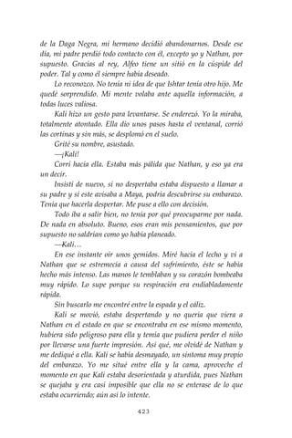 423
de la Daga Negra, mi hermano decidió abandonarnos. Desde ese
día, mi padre perdió todo contacto con él, excepto yo y Nathan, por
supuesto. Gracias al rey, Alfeo tiene un sitió en la cúspide del
poder. Tal y como él siempre había deseado.
Lo reconozco. No tenía ni idea de que Ishtar tenía otro hijo. Me
quedé sorprendido. Mi mente volaba ante aquella información, a
todas luces valiosa.
Kali hizo un gesto para levantarse. Se enderezó. Yo la miraba,
totalmente atontado. Ella dio unos pasos hasta el ventanal, corrió
las cortinas y sin más, se desplomó en el suelo.
Grité su nombre, asustado.
⎯¡Kali!
Corrí hacia ella. Estaba más pálida que Nathan, y eso ya era
un decir.
Insistí de nuevo, si no despertaba estaba dispuesto a llamar a
su padre y sí este avisaba a Maya, podría descubrirse su embarazo.
Tenía que hacerla despertar. Me puse a ello con decisión.
Todo iba a salir bien, no tenía por qué preocuparme por nada.
De nada en absoluto. Bueno, esos eran mis pensamientos, que por
supuesto no saldrían como yo había planeado.
⎯Kali…
En ese instante oír unos gemidos. Miré hacia el lecho y vi a
Nathan que se estremecía a causa del sufrimiento, éste se había
hecho más intenso. Las manos le temblaban y su corazón bombeaba
muy rápido. Lo supe porque su respiración era endiabladamente
rápida.
Sin buscarlo me encontré entre la espada y el cáliz.
Kali se movió, estaba despertando y no quería que viera a
Nathan en el estado en que se encontraba en ese mismo momento,
hubiera sido peligroso para ella y temía que pudiera perder el niño
por llevarse una fuerte impresión. Así qué, me olvidé de Nathan y
me dediqué a ella. Kali se había desmayado, un síntoma muy propio
del embarazo. Yo me situé entre ella y la cama, aproveche el
momento en que Kali estaba desorientada y aturdida, pues Nathan
se quejaba y era casi imposible que ella no se enterase de lo que
estaba ocurriendo; aún así lo intente.
 