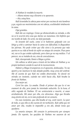 424
A Nathan le rondaba la muerte.
⎯Ahora mismo voy a llevarte a tu aposento.
⎯No; estoy bien.
Kali levantaba la cabeza para mirar por encima de mis hombros
y yo, seguía sus movimientos con mi cabeza, ocultándole totalmente
la cama.
Oyó gemidos.
Kali dio un respingo. Como yo obstaculizaba su mirada, a ella
no se le ocurrió otra cosa que darme un manotazo. Un bofetón que
me tumbó de lado. En serió, me dejó pasmado.
Se levantó del suelo, como si le hubieran golpeado con un
látigo y echó a caminar hacia la cama con dificultad, le flaqueaban
las piernas. No pude evitar que ella viera a la persona que más
quería en su vida al borde de sufrir un ataque de corazón. Pues para
mí, eso es lo que estaba sufriendo, pero claro yo no soy médico. Y al
parecer, no se trataba de eso, sino de convulsiones.
Kali, desesperada, llamó a Maya a gritos.
Un sollozo se abrió paso a través de los labios de Nathan y su
propio lastimero sonido lo sacó de la inconsciencia.
Halmir y Maya irrumpieron en el aposento, desbocados. Yo me
aparté y me mantuve lo más alejado posible, muy cerca del umbral.
Me di cuenta de que Kali me estaba observando. Yo desvié mi
mirada un instante, cuándo me volví hacia ella, Kali besaba la
frente de Nathan.
Era mejor así.
Cerré los ojos. La amaba. Desde el primer día que la vi me
enamoré de ella, pero jamás he intentado seducirla. Es la luna, el
cáliz sagrado de Nathan. Él me sentenciaría a muerte, si osase
arrebatársela. Mi amor por ella, era silencioso. Algo que llevaba
muy dentro de mí, en lo más profundo de mi corazón.
En esos instantes, que ella besaba al rey, sentí morir. Lo peor
de todo, es que ella se dio cuenta de mi turbación. Kali sabía que mi
amor por ella, rozaba lo imposible y era ahí, dónde tenía que
quedarse.
La amaría siempre. Mi corazón le pertenecería por siempre
jamás. De repente, los quejidos de Nathan me sacaron de mi
 