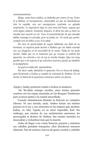 425
ensimismamiento.
Maya, como buen médico, se dedicaba por entero al rey. Entre
él y Halmir, lo incorporaron, colocándole un par de almohadones
tras la espalda, con eso consiguieron controlar su agitada
respiración. Le inyectaron algo en una vena del brazo, supuse que
sería algún sedante. Instantes después, él abrió los ojos y clavó su
mirada casi muerta en mí. Tuve el presentimiento de que deseaba
hablar conmigo en privado, pero no podía ser. Yo tenía que partir,
cumplir con mi deber y eso, él lo sabía.
No tuve la oportunidad de seguir hablando con Kali de su
hermano, ni siquiera pude decirle a Nathan que me había reunido
con sus dragones en la oscuridad de la noche. Nada de eso pude
decirle. Sabía que en el momento que yo cruzase el umbral del
aposento, no volvería a ver al rey en mucho tiempo. Que era muy
posible que a mi regreso el ya estuviera muerto y quizá, yo también
le acompañaría.
La guerra estaba ahí, esperándome.
Sin decir nada, abandoné el aposento. Fui en busca de Jadlay,
para llevármelo a Esdras y cumplir la voluntad de Nathan. En mi
mente, la llama de la esperanza comenzó a arder con fuerza.
Áquila y Jadlay partieron rumbo a Esdras al atardecer.
No llevaban consigo escoltas, pues tenían pensado
reunirse con las tropas asentadas en los Bosques Tenebrosos
para avanzar juntos a la ciudad amurallada.
Cuando abandonaron Jhodam lo hicieron en completo
silencio. Ni una mirada, nada. Ambos tenían sus mentes
puestas en el rey y sus corazones en las mujeres que amaban;
Jadlay, en Aby; Áquila, en su amor imposible, Kali. Sin
embargo, por encima de sus sentimientos amorosos, les
preocupaba el destino de Nathan. Sus mentes mortales no
alcanzaban a vislumbrar más que la muerte.
Antes de llegar a las vastas llanuras, pararon y mientras
sus caballos pastaban tranquilos, ellos decidieron tomaron
alimento. Pan de centeno, huevos de ganso cocidos y cebollas
 