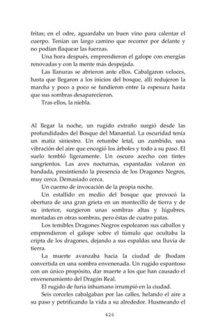 426
fritas; en el odre, aguardaba un buen vino para calentar el
cuerpo. Tenían un largo camino que recorrer por delante y
no podían flaquear las fuerzas.
Una hora después, emprendieron el galope con energías
renovadas y con la mente más despejada.
Las llanuras se abrieron ante ellos. Cabalgaron veloces,
hasta que llegaron a los inicios del bosque, allí redujeron la
marcha y poco a poco se fundieron entre la espesura hasta
que sus sombras desaparecieron.
Tras ellos, la niebla.
Al llegar la noche, un rugido extraño surgió desde las
profundidades del Bosque del Manantial. La oscuridad tenía
un matiz siniestro. Un retumbe letal, un zumbido, una
vibración del aire que encogió los árboles y todo a su paso. El
suelo tembló ligeramente. Un oscuro acecho con tintes
sangrientos. Las aves nocturnas, espantadas volaron en
bandada, presintiendo la presencia de los Dragones Negros,
muy cerca. Demasiado cerca.
Un cuerno de invocación de la propia noche.
Un estallido en medio del bosque que provocó la
obertura de una gran grieta en un montecillo de tierra y de
su interior, surgieron unas sombras altas y lúgubres,
montadas en otras sombras, pero éstas de cuatro patas.
Los temibles Dragones Negros espolearon sus caballos y
emprendieron el galope sobre el túmulo que ocultaba la
cripta de los dragones, dejando a sus espaldas una lluvia de
tierra.
La muerte avanzaba hacia la ciudad de Jhodam
convertida en una sombra envenenada. Un rugido espantoso
con un único propósito, dar muerte a los que han causado el
envenenamiento del Dragón Real.
El rugido de furia inhumano irrumpió en la ciudad.
Seis corceles cabalgaban por las calles, helando el aire a
su paso y petrificando la vida a su alrededor. Husmeando el
 