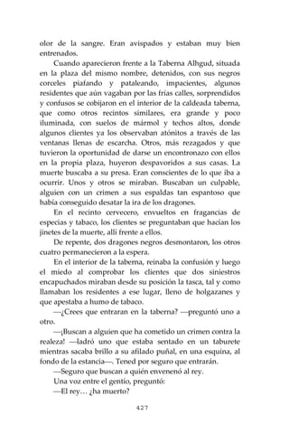 427
olor de la sangre. Eran avispados y estaban muy bien
entrenados.
Cuando aparecieron frente a la Taberna Alhgud, situada
en la plaza del mismo nombre, detenidos, con sus negros
corceles piafando y pataleando, impacientes, algunos
residentes que aún vagaban por las frías calles, sorprendidos
y confusos se cobijaron en el interior de la caldeada taberna,
que como otros recintos similares, era grande y poco
iluminada, con suelos de mármol y techos altos, donde
algunos clientes ya los observaban atónitos a través de las
ventanas llenas de escarcha. Otros, más rezagados y que
tuvieron la oportunidad de darse un encontronazo con ellos
en la propia plaza, huyeron despavoridos a sus casas. La
muerte buscaba a su presa. Eran conscientes de lo que iba a
ocurrir. Unos y otros se miraban. Buscaban un culpable,
alguien con un crimen a sus espaldas tan espantoso que
había conseguido desatar la ira de los dragones.
En el recinto cervecero, envueltos en fragancias de
especias y tabaco, los clientes se preguntaban que hacían los
jinetes de la muerte, allí frente a ellos.
De repente, dos dragones negros desmontaron, los otros
cuatro permanecieron a la espera.
En el interior de la taberna, reinaba la confusión y luego
el miedo al comprobar los clientes que dos siniestros
encapuchados miraban desde su posición la tasca, tal y como
llamaban los residentes a ese lugar, lleno de holgazanes y
que apestaba a humo de tabaco.
⎯¿Crees que entraran en la taberna? ⎯preguntó uno a
otro.
⎯¡Buscan a alguien que ha cometido un crimen contra la
realeza! ⎯ladró uno que estaba sentado en un taburete
mientras sacaba brillo a su afilado puñal, en una esquina, al
fondo de la estancia⎯. Tened por seguro que entrarán.
⎯Seguro que buscan a quién envenenó al rey.
Una voz entre el gentío, preguntó:
⎯El rey… ¿ha muerto?
 