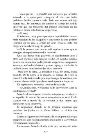428
⎯Creo que no ⎯respondió una camarera que se había
acercado a la mesa para entregarle el vino que había
pedido⎯. Nadie comenta nada. Todo ese asunto está bajo
secreto real. Sin embargo, de camino al trabajo he podido
observar que las banderas del palacio ondeaban en los
mástiles a media asta. Es muy sospechoso.
⎯Sí, lo es.
El tabernero, muy preocupado por la posibilidad de una
mala reacción de los dragones y consciente de que podrían
irrumpir en su casa y armar un gran revuelo, optó por
dirigirse a sus clientes a grito pelado.
⎯¡Si la persona que buscan está aquí será mejor que se
entregue, sino pagaremos todos nosotros!
Una vez dichas esas palabras, se escudriñaron unos a
otros con miradas inquisidoras. Nadie, en aquella taberna,
parecía ser un asesino; nadie parecía sospechoso, excepto una
joven que, enfundada bajo una gruesa capa gris caminaba de
un lado a otro, mordiéndose las uñas, nerviosa.
Male-Leel lo sabía. La buscaban a ella. Sin duda, estaba
perdida. De la noche a la mañana la esclava de Festo se
encontró sola, traicionada, por aquellos que la iniciaron para
cometer el cruel delito que ahora los dragones le imputan.
De repente una voz ronca tronó en la estancia.
⎯¡Eh, muchacha! ¿No tendrás nada que ver con la ira de
los dragones, verdad?
Male-Leel sintió como todas las miradas se clavaban en
su espalda. Se volvió. Su rostro atemorizado se tornó lívido
cuando vio a través de la ventana a dos jinetes que
caminaban hacia la taberna.
El resplandor dorado de la insignia dinástica que
portaban los jinetes en la túnica titilaba en el frío aire
nocturno.
Mientras algunos se acercaban a la joven para evitar que
escapara, los que estaban cuchicheando junto a las ventanas,
retrocedieron espantados.
Un instante. Male-Leel sólo tenía eso, un instante antes
 