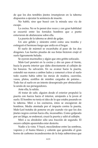 429
de que los dos temibles jinetes irrumpieran en la taberna
dispuestos a ejecutar la sentencia de muerte.
No habló, sino que buscó con la mirada una vía de
escape.
La cocina. No se lo pensó dos veces y con gran habilidad
se escurrió entre los fornidos hombres que a punto
estuvieron de abalanzarse sobre ella.
La puerta de la taberna se abrió de golpe.
Un aire gélido y siniestro entró como una tromba y
extinguió el hermoso fuego que ardía en el hogar.
El suelo de mármol se escarchaba al paso de los dos
dragones. Las fuertes pisadas de sus botas hicieron crujir el
suelo ligeramente helado.
Se oyeron murmullos y algún que otro gritito sofocado.
Male-Leel penetró en la cocina y dio un paso al frente,
hacia la puerta interior que daba directamente al callejón de
las basuras. Su salvación. En su avance hacia la puerta,
extendió sus manos a ambos lados y comenzó a tirar al suelo
todo cuanto había sobre las mesas de madera, cacerolas,
vasos, platos, cestillos de mimbre cargados de patatas…
Todo fue al suelo en un intento desesperado por obstaculizar
la senda de sus perseguidores.
Ante ella, la salida.
Al tratar de salir, alguien desde el exterior propulsó la
puerta con fuerza hacia el interior, arrojando a la joven al
suelo. El hombre no tenía ni idea de lo que estaba pasando en
la taberna. Miró a los cocineros, éstos se encogieron de
hombros. Media atontada por el impacto contra la puerta,
Male-Leel trataba de ponerse en pie cuando vio que los dos
jinetes negros corrían hacia ella, incansables. Como golpeada
por un látigo, se enderezó, cruzó la puerta y salió al callejón.
Miró a su alrededor sólo una fracción de segundo. El
oscuro callejón aparentaba estar desierto.
Nadie a la vista. Y huyó, mezclándose entre las sombras,
vapores y el humo blanco y caliente que generaba el gran
horno de carbones incandescentes de la forja subterránea que
 