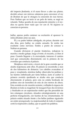 43
del imperio jhodamíe, si él osara llevar a cabo sus planes,
decidió actuar con misivas zalameras para convencer al rey
de Jhodam de que le otorgara la concesión de esas tierras.
Pero Nathan que no tenía ni un pelo de tonto, se negó en
rotundo. Nabuc gozaba de una reputación siniestra y el rey-
dios no quería tener nada que ver con él. Ni siquiera se
conocían en persona.
Jadlay apenas podía contener su excitación al aparecer la
mítica Jhodam antes sus ojos.
Él y su padre habían cabalgado, sin prisas, durante casi
dos días, pero Jadlay no estaba cansado. Se sentía tan
exultante como nervioso. Estaba a punto de conocer a
Nathan en persona.
Cuando divisaron el puente fronterizo, redujeron la
marcha a medio galope, luego al trote; al cruzarlo, ya iban al
paso. Cuando llegaron a la encrucijada, tomaron el camino
real que comunicaba directamente con la primera de las
avenidas que conducía al palacio.
Morpheus miró recto, a través de la gran avenida que se
alzaba majestuosa ante ellos. El palacio se encontraba a más
de dos kilómetros de distancia. Los caballos avanzaban al
paso y resoplando, mientras Jadlay observaba los jardines y
las fuentes embelesado por tanta belleza. Justo al acabar la
primera avenida ajardinada se alzaba otra que conducía
directamente al palacio, pero esta no estaba bordeada de
jardines sino de monolitos de más de dos metros de altura.
Esta avenida era de creación reciente y reflejaba la riqueza de
Jhodam en toda su magnitud. Se inauguró hace dos inviernos
y finalizaba en un espectacular ninfeo que iba precedido de
tres estanques circulares, situados estratégicamente en una
perfecta triangulación, con fuentes de luz ornamentadas. El
palacio estaba situado frente a los bellos jardines siguiendo
un orden jerarquizado. La majestuosidad de todo el conjunto
cortó la respiración a Jadlay, que se quedó sin palabras.
 