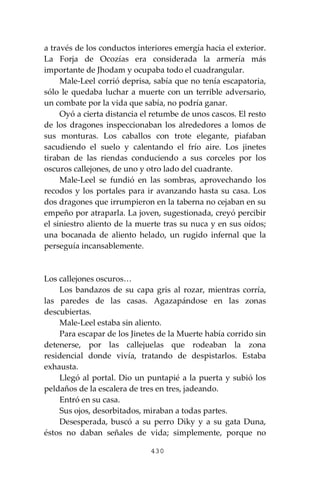 430
a través de los conductos interiores emergía hacia el exterior.
La Forja de Ocozías era considerada la armería más
importante de Jhodam y ocupaba todo el cuadrangular.
Male-Leel corrió deprisa, sabía que no tenía escapatoria,
sólo le quedaba luchar a muerte con un terrible adversario,
un combate por la vida que sabía, no podría ganar.
Oyó a cierta distancia el retumbe de unos cascos. El resto
de los dragones inspeccionaban los alrededores a lomos de
sus monturas. Los caballos con trote elegante, piafaban
sacudiendo el suelo y calentando el frío aire. Los jinetes
tiraban de las riendas conduciendo a sus corceles por los
oscuros callejones, de uno y otro lado del cuadrante.
Male-Leel se fundió en las sombras, aprovechando los
recodos y los portales para ir avanzando hasta su casa. Los
dos dragones que irrumpieron en la taberna no cejaban en su
empeño por atraparla. La joven, sugestionada, creyó percibir
el siniestro aliento de la muerte tras su nuca y en sus oídos;
una bocanada de aliento helado, un rugido infernal que la
perseguía incansablemente.
Los callejones oscuros…
Los bandazos de su capa gris al rozar, mientras corría,
las paredes de las casas. Agazapándose en las zonas
descubiertas.
Male-Leel estaba sin aliento.
Para escapar de los Jinetes de la Muerte había corrido sin
detenerse, por las callejuelas que rodeaban la zona
residencial donde vivía, tratando de despistarlos. Estaba
exhausta.
Llegó al portal. Dio un puntapié a la puerta y subió los
peldaños de la escalera de tres en tres, jadeando.
Entró en su casa.
Sus ojos, desorbitados, miraban a todas partes.
Desesperada, buscó a su perro Diky y a su gata Duna,
éstos no daban señales de vida; simplemente, porque no
 