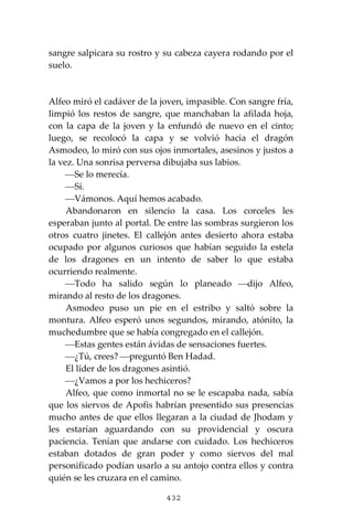 432
sangre salpicara su rostro y su cabeza cayera rodando por el
suelo.
Alfeo miró el cadáver de la joven, impasible. Con sangre fría,
limpió los restos de sangre, que manchaban la afilada hoja,
con la capa de la joven y la enfundó de nuevo en el cinto;
luego, se recolocó la capa y se volvió hacia el dragón
Asmodeo, lo miró con sus ojos inmortales, asesinos y justos a
la vez. Una sonrisa perversa dibujaba sus labios.
⎯Se lo merecía.
⎯Sí.
⎯Vámonos. Aquí hemos acabado.
Abandonaron en silencio la casa. Los corceles les
esperaban junto al portal. De entre las sombras surgieron los
otros cuatro jinetes. El callejón antes desierto ahora estaba
ocupado por algunos curiosos que habían seguido la estela
de los dragones en un intento de saber lo que estaba
ocurriendo realmente.
⎯Todo ha salido según lo planeado ⎯dijo Alfeo,
mirando al resto de los dragones.
Asmodeo puso un pie en el estribo y saltó sobre la
montura. Alfeo esperó unos segundos, mirando, atónito, la
muchedumbre que se había congregado en el callejón.
⎯Estas gentes están ávidas de sensaciones fuertes.
⎯¿Tú, crees? ⎯preguntó Ben Hadad.
El líder de los dragones asintió.
⎯¿Vamos a por los hechiceros?
Alfeo, que como inmortal no se le escapaba nada, sabía
que los siervos de Apofis habrían presentido sus presencias
mucho antes de que ellos llegaran a la ciudad de Jhodam y
les estarían aguardando con su providencial y oscura
paciencia. Tenían que andarse con cuidado. Los hechiceros
estaban dotados de gran poder y como siervos del mal
personificado podían usarlo a su antojo contra ellos y contra
quién se les cruzara en el camino.
 