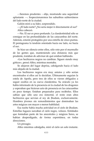 433
⎯Seremos prudentes ⎯dijo, mostrando una seguridad
aplastante ⎯. Inspeccionaremos los suburbios subterráneos
del lado norte de la ciudad.
Galión miró a su líder, sorprendido.
⎯¿El lado norte? ¿No sería mejor ir directamente al sur?
Alfeo cabeceó.
⎯No. El sur es poco profundo. La clandestinidad sólo se
consigue en las profundidades de las catacumbas del norte.
Además, estarán protegidos por una estrella de cinco puntas.
El pentagrama lo tendrán orientado hacia ese lado, no hacia
el sur.
Se hizo un silencio entre ellos, sólo roto por el murmullo
de las gentes que, manteniendo una distancia más que
prudente, trataban de adivinar de qué estaban hablando.
«Los hechiceros negros no cambian. Siguen siendo muy
góticos», pensó Alfeo, mientras montaba.
Se alejaron del lugar deprisa, cabalgando hacia el lado
más alejado de la ciudad.
Los hechiceros negros era muy astutos y sólo serían
encontrados si ellos así lo decidían. Últimamente seguían la
estela de Apofis, pero tres de ellos se vieron obligados a
seguir ocultos en su cueva clandestina. Su oráculo ya les
había informado de la presencia en la ciudad de los dragones
y esperaban que hicieran acto de presencia en las catacumbas
en poco tiempo. Estaban preparados para recibirles. Ellos
sabían que sólo uno era inmortal, el resto eran altos
hechiceros que servían al rey de Jhodam, exclusivamente.
Hombres jóvenes sin remordimientos que dominaban las
artes mágicas con mayor o menor habilidad.
Esa noche había mucha actividad en el cielo de Jhodam.
Estrellas fugaces surcaban el cielo negro, veloces. Entidades
que formaban parte de los ancestrales y mágicos Seres, se
habían desperdigado, de forma espontánea, en todas
direcciones.
Un presagio.
Alfeo mientras cabalgaba, miró al cielo un solo instante.
 