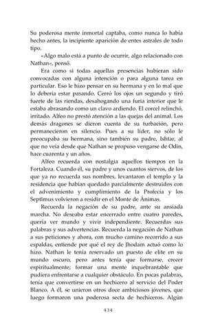434
Su poderosa mente inmortal captaba, como nunca lo había
hecho antes, la incipiente aparición de entes astrales de todo
tipo.
«Algo malo está a punto de ocurrir, algo relacionado con
Nathan», pensó.
Era como si todas aquellas presencias hubieran sido
convocadas con alguna intención o para alguna tarea en
particular. Eso le hizo pensar en su hermana y en lo mal que
lo debería estar pasando. Cerró los ojos un segundo y tiró
fuerte de las riendas, desahogando una furia interior que le
estaba abrasando como un clavo ardiendo. El corcel relinchó,
irritado. Alfeo no prestó atención a las quejas del animal. Los
demás dragones se dieron cuenta de su turbación, pero
permanecieron en silencio. Pues a su líder, no sólo le
preocupaba su hermana, sino también su padre, Ishtar, al
que no veía desde que Nathan se propuso vengarse de Odin,
hace cuarenta y un años.
Alfeo recuerda con nostalgia aquellos tiempos en la
Fortaleza. Cuando él, su padre y unos cuantos siervos, de los
que ya no recuerda sus nombres, levantaron el templo y la
residencia que habían quedado parcialmente destruidos con
el advenimiento y cumplimiento de la Profecía y los
Septĭmus volvieron a residir en el Monte de Ánimas.
Recuerda la negación de su padre, ante su ansiada
marcha. No deseaba estar encerrado entre cuatro paredes,
quería ver mundo y vivir independiente. Recuerdas sus
palabras y sus advertencias. Recuerda la negación de Nathan
a sus peticiones y ahora, con mucho camino recorrido a sus
espaldas, entiende por qué el rey de Jhodam actuó como lo
hizo. Nathan le tenía reservado un puesto de elite en su
mundo oscuro, pero antes tenía que formarse, crecer
espiritualmente; formar una mente inquebrantable que
pudiera enfrentarse a cualquier obstáculo. En pocas palabras,
tenía que convertirse en un hechicero al servicio del Poder
Blanco. A él, se unieron otros doce ambiciosos jóvenes, que
luego formaron una poderosa secta de hechiceros. Algún
 