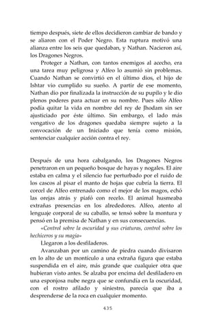 435
tiempo después, siete de ellos decidieron cambiar de bando y
se aliaron con el Poder Negro. Esta ruptura motivó una
alianza entre los seis que quedaban, y Nathan. Nacieron así,
los Dragones Negros.
Proteger a Nathan, con tantos enemigos al acecho, era
una tarea muy peligrosa y Alfeo lo asumió sin problemas.
Cuando Nathan se convirtió en el último dios, el hijo de
Ishtar vio cumplido su sueño. A partir de ese momento,
Nathan dio por finalizada la instrucción de su pupilo y le dio
plenos poderes para actuar en su nombre. Pues sólo Alfeo
podía quitar la vida en nombre del rey de Jhodam sin ser
ajusticiado por éste último. Sin embargo, el lado más
vengativo de los dragones quedaba siempre sujeto a la
convocación de un Iniciado que tenía como misión,
sentenciar cualquier acción contra el rey.
Después de una hora cabalgando, los Dragones Negros
penetraron en un pequeño bosque de hayas y nogales. El aire
estaba en calma y el silencio fue perturbado por el ruido de
los cascos al pisar el manto de hojas que cubría la tierra. El
corcel de Alfeo entrenado como el mejor de los magos, echó
las orejas atrás y piafó con recelo. El animal husmeaba
extrañas presencias en los alrededores. Alfeo, atento al
lenguaje corporal de su caballo, se tensó sobre la montura y
pensó en la premisa de Nathan y en sus consecuencias.
«Control sobre la oscuridad y sus criaturas, control sobre los
hechiceros y su magia»
Llegaron a los desfiladeros.
Avanzaban por un camino de piedra cuando divisaron
en lo alto de un montículo a una extraña figura que estaba
suspendida en el aire, más grande que cualquier otra que
hubieran visto antes. Se alzaba por encima del desfiladero en
una esponjosa nube negra que se confundía en la oscuridad,
con el rostro afilado y siniestro, parecía que iba a
desprenderse de la roca en cualquier momento.
 