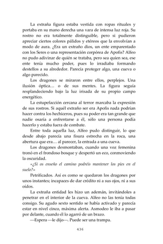 436
La extraña figura estaba vestida con ropas rituales y
portaba en su mano derecha una vara de intensa luz roja. Su
rostro no era totalmente distinguible, pero si pudieron
apreciar ciertos colores pálidos y etéreos que la envolvían a
modo de aura. ¿Era un extraño dios, un ente emparentado
con los Seres o una representación corpórea de Apofis? Alfeo
no pudo adivinar de quién se trataba, pero sea quien sea, ese
ente tenía mucho poder, pues lo irradiaba formando
destellos a su alrededor. Parecía proteger algo, una cueva o
algo parecido.
Los dragones se miraron entre ellos, perplejos. Una
ilusión óptica… o de sus mentes. La figura seguía
resplandeciendo bajo la luz irisada de su propio campo
energético.
La estupefacción cercana al terror marcaba la expresión
de sus rostros. Si aquél extraño ser era Apofis nada podrían
hacer contra los hechiceros, pues su poder era tan grande que
nadie osaría a enfrentarse a él, sólo una persona podía
hacerlo y estaba fuera de combate.
Entre toda aquella luz, Alfeo pudo distinguir, lo que
desde abajo parecía una fisura estrecha en la roca, una
abertura que era… al parecer, la entrada a una cueva.
Los dragones desmontaban, cuando una voz femenina
tronó en el frondoso bosque y despertó un eco, conmoviendo
la oscuridad.
«¿Si os enseño el camino podréis mantener los pies en el
suelo?»
Petrificados. Así es como se quedaron los dragones por
unos instantes; incapaces de dar crédito ni a sus ojos, ni a sus
oídos.
La extraña entidad les hizo un ademán, invitándoles a
penetrar en el interior de la cueva. Alfeo no las tenía todas
consigo. Su agudo sexto sentido se había activado y parecía
estar en nivel cinco, máxima alerta. Asmodeo le iba a pasar
por delante, cuando él lo agarró de un brazo.
⎯Espera ⎯le dijo⎯. Puede ser una trampa.
 