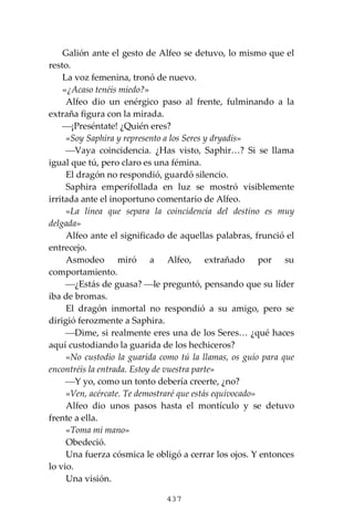 437
Galión ante el gesto de Alfeo se detuvo, lo mismo que el
resto.
La voz femenina, tronó de nuevo.
«¿Acaso tenéis miedo?»
Alfeo dio un enérgico paso al frente, fulminando a la
extraña figura con la mirada.
⎯¡Preséntate! ¿Quién eres?
«Soy Saphira y represento a los Seres y dryadis»
⎯Vaya coincidencia. ¿Has visto, Saphir…? Si se llama
igual que tú, pero claro es una fémina.
El dragón no respondió, guardó silencio.
Saphira emperifollada en luz se mostró visiblemente
irritada ante el inoportuno comentario de Alfeo.
«La línea que separa la coincidencia del destino es muy
delgada»
Alfeo ante el significado de aquellas palabras, frunció el
entrecejo.
Asmodeo miró a Alfeo, extrañado por su
comportamiento.
⎯¿Estás de guasa? ⎯le preguntó, pensando que su líder
iba de bromas.
El dragón inmortal no respondió a su amigo, pero se
dirigió ferozmente a Saphira.
⎯Dime, si realmente eres una de los Seres… ¿qué haces
aquí custodiando la guarida de los hechiceros?
«No custodio la guarida como tú la llamas, os guío para que
encontréis la entrada. Estoy de vuestra parte»
⎯Y yo, como un tonto debería creerte, ¿no?
«Ven, acércate. Te demostraré que estás equivocado»
Alfeo dio unos pasos hasta el montículo y se detuvo
frente a ella.
«Toma mi mano»
Obedeció.
Una fuerza cósmica le obligó a cerrar los ojos. Y entonces
lo vio.
Una visión.
 