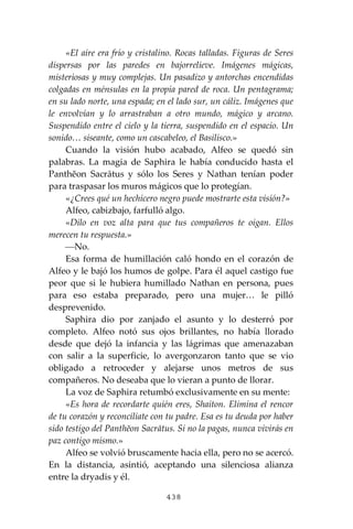 438
«El aire era frío y cristalino. Rocas talladas. Figuras de Seres
dispersas por las paredes en bajorrelieve. Imágenes mágicas,
misteriosas y muy complejas. Un pasadizo y antorchas encendidas
colgadas en ménsulas en la propia pared de roca. Un pentagrama;
en su lado norte, una espada; en el lado sur, un cáliz. Imágenes que
le envolvían y lo arrastraban a otro mundo, mágico y arcano.
Suspendido entre el cielo y la tierra, suspendido en el espacio. Un
sonido… siseante, como un cascabeleo, el Basilisco.»
Cuando la visión hubo acabado, Alfeo se quedó sin
palabras. La magia de Saphira le había conducido hasta el
Panthĕon Sacrātus y sólo los Seres y Nathan tenían poder
para traspasar los muros mágicos que lo protegían.
«¿Crees qué un hechicero negro puede mostrarte esta visión?»
Alfeo, cabizbajo, farfulló algo.
«Dilo en voz alta para que tus compañeros te oigan. Ellos
merecen tu respuesta.»
⎯No.
Esa forma de humillación caló hondo en el corazón de
Alfeo y le bajó los humos de golpe. Para él aquel castigo fue
peor que si le hubiera humillado Nathan en persona, pues
para eso estaba preparado, pero una mujer… le pilló
desprevenido.
Saphira dio por zanjado el asunto y lo desterró por
completo. Alfeo notó sus ojos brillantes, no había llorado
desde que dejó la infancia y las lágrimas que amenazaban
con salir a la superficie, lo avergonzaron tanto que se vio
obligado a retroceder y alejarse unos metros de sus
compañeros. No deseaba que lo vieran a punto de llorar.
La voz de Saphira retumbó exclusivamente en su mente:
«Es hora de recordarte quién eres, Shaiton. Elimina el rencor
de tu corazón y reconcíliate con tu padre. Esa es tu deuda por haber
sido testigo del Panthĕon Sacrātus. Si no la pagas, nunca vivirás en
paz contigo mismo.»
Alfeo se volvió bruscamente hacia ella, pero no se acercó.
En la distancia, asintió, aceptando una silenciosa alianza
entre la dryadis y él.
 