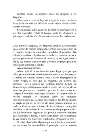439
Saphira sonrío un instante antes de dirigirse a los
dragones.
«Descender a través de la grieta y seguir la senda. La cámara
de los hechiceros está más allá de la novena cripta. Tened cuidado,
os están esperando»
Pronunciadas estas palabras, Saphira se desintegró en el
aire. La oscuridad volvió al bosque. Ante los dragones, la
grieta que conducía a la cámara acorazada de los hechiceros.
Unos minutos después, los dragones estaban descendiendo
una especie de cornisa empinada. Sentían que retrocedían en
el tiempo. Abajo, la oscuridad inundaba el pasadizo. No
habían antorchas colgadas en las heladas paredes de roca,
que les permitieran iluminar el camino; en su lugar, sólo la
luz de sus mentes que, con gran derroche de poder psíquico,
conseguían iluminar la senda.
Avanzaron en silencio.
Alfeo captó el hermetismo de aquel lugar, y el por qué
había permanecido oculto durante tanto tiempo a los ojos y a
la mente de Nathan. Aquella cueva estaba impregnada de
Poder Negro, el aire que se respiraba allí dentro, era
asfixiante. Los dragones no tardaron mucho tiempo en
descubrir que estaban avanzando a través del interior de un
inmenso pentagrama invertido, porque lo sentían en sus
cuerpos. La energía oscura que emanaba del propio suelo les
restaba energía, lo sintieron como un profundo
estremecimiento que sacudió sus cuerpos. No tenían dudas,
la magia negra de la estrella de cinco puntas anulaba sus
poderes blancos, que a través de invocaciones conseguían
canalizar en sí mismos. Eran conscientes de que para acabar
con los hechiceros negros en sus propios dominios tendrían
que emplearse a fondo, o ellos disfrutarían del espectáculo
de ver morir a los poderosos e imbatibles Dragones Negros.
Si entre ellos había alguien que no le temía a la muerte,
ese era Alfeo. Su inmortalidad le protegía como un escudo
 