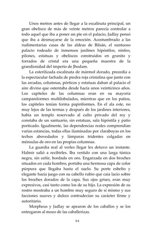 44
Unos metros antes de llegar a la escalinata principal, un
gran obelisco de más de veinte metros parecía controlar a
todo aquel que iba a poner un pie en el palacio, Jadlay pensó
que iba a desmayarse de la emoción. Acostumbrado a las
rudimentarias casas de las aldeas de Bilsán, el suntuoso
palacio rodeado de inmensos jardines hipóstilos, ninfeo,
pilones, estatuas y obeliscos construidos en granito y
forrados de cristal era una pequeña muestra de la
grandiosidad del imperio de Jhodam.
La esterilizada escalinata de mármol dorado, precedía a
la espectacular fachada de piedra roja cristalina que junto con
las arcadas, columnas, pórticos y estatuas daban al palacio el
aire divino que ostentaba desde hacía unos veinticinco años.
Los capiteles de las columnas eran en su mayoría
campaniformes multilobulados, mientras que en los patios,
los capiteles tenían forma papiriformes. En el ala este, no
muy lejos de las termas y después de los jardines interiores,
había un templo reservado al culto privado del rey y
constaba de un santuario, sin estatuas, sala hipóstila y patio
porticado. Igualmente, las dependencias reales comprendían
varias estancias, todas ellas iluminadas por claraboyas en los
techos abovedados y lámparas tridentes colgadas en
ménsulas de oro en las propias columnas.
La guardia real al verles llegar les detuvo un instante.
Halmir salió a recibirles. Iba vestido con una larga túnica
negra, sin ceñir, bordada en oro. Engarzada en dos broches
situados en cada hombro, portaba una hermosa capa de color
púrpura que llegaba hasta el suelo. Su porte esbelto y
elegante hacía juego con su cabello rubio que caía lacio sobre
los broches dorados de la capa. Sus ojos grises, eran muy
expresivos, casi tanto como los de su hijo. La expresión de su
rostro mostraba a un hombre muy seguro de sí mismo y sus
facciones suaves y dulces contradecían su carácter firme y
autoritario.
Morpheus y Jadlay se apearon de los caballos y se los
entregaron al mozo de las caballerizas.
 