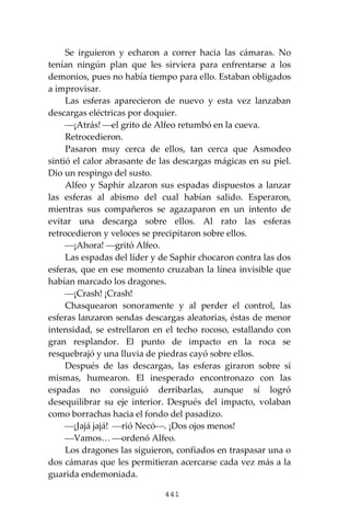 441
Se irguieron y echaron a correr hacia las cámaras. No
tenían ningún plan que les sirviera para enfrentarse a los
demonios, pues no había tiempo para ello. Estaban obligados
a improvisar.
Las esferas aparecieron de nuevo y esta vez lanzaban
descargas eléctricas por doquier.
⎯¡Atrás! ⎯el grito de Alfeo retumbó en la cueva.
Retrocedieron.
Pasaron muy cerca de ellos, tan cerca que Asmodeo
sintió el calor abrasante de las descargas mágicas en su piel.
Dio un respingo del susto.
Alfeo y Saphir alzaron sus espadas dispuestos a lanzar
las esferas al abismo del cual habían salido. Esperaron,
mientras sus compañeros se agazaparon en un intento de
evitar una descarga sobre ellos. Al rato las esferas
retrocedieron y veloces se precipitaron sobre ellos.
⎯¡Ahora! ⎯gritó Alfeo.
Las espadas del líder y de Saphir chocaron contra las dos
esferas, que en ese momento cruzaban la línea invisible que
habían marcado los dragones.
⎯¡Crash! ¡Crash!
Chasquearon sonoramente y al perder el control, las
esferas lanzaron sendas descargas aleatorias, éstas de menor
intensidad, se estrellaron en el techo rocoso, estallando con
gran resplandor. El punto de impacto en la roca se
resquebrajó y una lluvia de piedras cayó sobre ellos.
Después de las descargas, las esferas giraron sobre sí
mismas, humearon. El inesperado encontronazo con las
espadas no consiguió derribarlas, aunque sí logró
desequilibrar su eje interior. Después del impacto, volaban
como borrachas hacia el fondo del pasadizo.
⎯¡Jajá jajá! ⎯rió Necó⎯. ¡Dos ojos menos!
⎯Vamos… ⎯ordenó Alfeo.
Los dragones las siguieron, confiados en traspasar una o
dos cámaras que les permitieran acercarse cada vez más a la
guarida endemoniada.
 