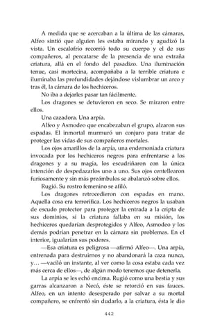 442
A medida que se acercaban a la última de las cámaras,
Alfeo sintió que alguien les estaba mirando y agudizó la
vista. Un escalofrío recorrió todo su cuerpo y el de sus
compañeros, al percatarse de la presencia de una extraña
criatura, allá en el fondo del pasadizo. Una iluminación
tenue, casi mortecina, acompañaba a la terrible criatura e
iluminaba las profundidades dejándose vislumbrar un arco y
tras él, la cámara de los hechiceros.
No iba a dejarles pasar tan fácilmente.
Los dragones se detuvieron en seco. Se miraron entre
ellos.
Una cazadora. Una arpía.
Alfeo y Asmodeo que encabezaban el grupo, alzaron sus
espadas. El inmortal murmuró un conjuro para tratar de
proteger las vidas de sus compañeros mortales.
Los ojos amarillos de la arpía, una endemoniada criatura
invocada por los hechiceros negros para enfrentarse a los
dragones y a su magia, los escudriñaron con la única
intención de despedazarlos uno a uno. Sus ojos centellearon
furiosamente y sin más preámbulos se abalanzó sobre ellos.
Rugió. Su rostro femenino se afiló.
Los dragones retrocedieron con espadas en mano.
Aquella cosa era terrorífica. Los hechiceros negros la usaban
de escudo protector para proteger la entrada a la cripta de
sus dominios, sí la criatura fallaba en su misión, los
hechiceros quedarían desprotegidos y Alfeo, Asmodeo y los
demás podrían penetrar en la cámara sin problemas. En el
interior, igualarían sus poderes.
⎯Esa criatura es peligrosa ⎯afirmó Alfeo⎯. Una arpía,
entrenada para destruirnos y no abandonará la caza nunca,
y… ⎯vaciló un instante, al ver como la cosa estaba cada vez
más cerca de ellos⎯, de algún modo tenemos que detenerla.
La arpía se les echó encima. Rugió como una bestia y sus
garras alcanzaron a Necó, éste se retorció en sus fauces.
Alfeo, en un intento desesperado por salvar a su mortal
compañero, se enfrentó sin dudarlo, a la criatura, ésta le dio
 