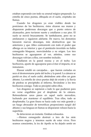 444
estaban esperando con todo su arsenal mágico preparado. La
estrella de cinco puntas, dibujada en el suelo, crepitaba sin
llamas.
Cuando los dragones ya eran visibles desde las
posiciones de los hechiceros, éstos alzaron sus manos y
dispararon poderosas descargas que a punto estuvo de
alcanzarles, pero tuvieron suerte y estallaron a sus pies. El
suelo se movió bruscamente. Se tambalearon, pero no se
amilanaron y siguieron adelante. De nuevo, los demonios
lanzaron nuevas descargas, más destructivas que las
anteriores y que Alfeo contrarrestó con todo el poder que
alberga en su interior y que el pentáculo invertido no había
conseguido bloquear, reenviándolas a su origen. Los tres
hechiceros se agazaparon al ver, atónitos, como sus
descargas volvían a ellos, con nombre incluido.
Estallaron en la pared rocosa y en el techo. Los
hechiceros, aparte de agazaparse para evitar el impacto, ni se
inmutaron.
Elassar estalló en carcajadas… que fueron cortadas en
seco al desmoronarse parte del techo y la pared. La cámara se
partió en dos; el suelo cedió, abriéndose ante ellos un gran
abismo. La estrella de cinco puntas dejó de existir y la lluvia
de piedras se precipitaba al infierno, llevándose a los tres
hechiceros consigo. Todo se precipitó sobre ellos.
Los dragones se sujetaron a todo lo que pudieron para
no verse engullidos por el desplome de la cámara.
Retrocedieron unos pasos en aquel suelo movedizo,
luchando por mantener el equilibrio. Tras ellos, todo se
desplomaba. La gran fisura se hacía cada vez más grande y
un fuego abrasador de terroríficas proporciones surgió del
abismo y sus lenguas en llamas se dispararon veloces hacia la
superficie.
Se detuvieron un instante. Estaban exhaustos.
⎯Hemos conseguido destruir a tres de los siete
hechiceros negros y tenemos suerte de estar vivos. Pero
seamos conscientes, la ira de Apofis se ha dejado sentir en
 